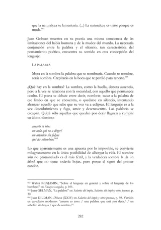 282
que la naturaleza se lamentaría. (...) La naturaleza es triste porque es
muda.662
Juan Gelman muestra en su poesía una misma conciencia de las
limitaciones del habla humana y de la mudez del mundo. La necesaria
conjunción entre la palabra y el silencio, tan característica del
pensamiento poético, encuentra su sentido en esta concepción del
lenguaje:
LA PALABRA
Mora en la sombra la palabra que te nombraría. Cuando te nombre,
serás sombra. Crepitarás en la boca que te perdió para tenerte.663
¿Qué hay en la sombra? La sombra, como la huella, denota ausencia,
pero a la vez se relaciona con la oscuridad, con aquello que permanece
oculto. El poeta se debate entre decir, nombrar, sacar a la palabra de
ese limbo en que se encuentra, o quedarse en silencio, intentando
alcanzar aquello que sabe que su voz va a eclipsar. El lenguaje es a la
vez descubrimiento y fuga, amor y desencuentro. Las palabras se
escapan. Quizá sólo aquellas que quedan por decir lleguen a cumplir
su último destino:
amarti es istu:
un avla qui va a dizer/
un arvulicu sin folyas
qui da solombra/664
Lo que aparentemente es una apuesta por lo imposible, se convierte
milagrosamente en la única posibilidad de albergar la vida. El nombre
aún no pronunciado es el más fértil, y la verdadera sombra la da un
árbol que no tiene todavía hojas, pero posee el signo del primer
candor.
662 Walter BENJAMIN, “Sobre el lenguaje en general y sobre el lenguaje de los
hombres” en Ensayos escogidos, p. 101.
663 Juan GELMAN, “La palabra” en Salarios del impío, Salarios del impío y otros poemas, p.
30.
664 Juan GELMAN, Dibaxu (XXIV) en Salarios del impío y otros poemas, p. 98. Versión
en castellano moderno: “amarte es esto: / una palabra que está por decir/ / un
arbolito sin hojas / que da sombra/”.
 