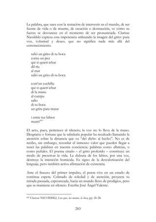 283
La palabra, que nace con la tentación de intervenir en el mundo, de ser
fuente de vida o de muerte, de creación o destrucción, ve cómo su
fuerza se desvanece en el momento de ser pronunciada. Clarisse
Nicoïdski expresa esta impotencia utilizando la imagen del grito: pura
voz, voluntad y deseo, que no significa nada más allá del
estremecimiento.
salió un grito di tu boca
comu un pez
qui si quieri ichar
dil ríu
al mar
salió un grito di tu boca
com’un cuchillu
qui si quieri ichar
di la manu
al cuerpu
salio
di tu boca
un gritu para matar
i entre tus labios
murió665
El acto, pues, pertenece al silencio; la voz no lo lleva de la mano.
Desgracia o fortuna que la sabiduría popular ha recalcado llamando la
atención sobre la distancia que va “del dicho al hecho”. No es de
recibo, sin embargo, recordar el inmenso valor que pueden llegar a
tener las palabras en nuestra conciencia: palabras como albricias, o
como puñales. El poema citado – el grito proferido – constituye un
modo de preservar la vida. La dulzura de los labios, por una vez,
destruye la intención homicida. Es signo de la desvalorización del
lenguaje, pero también activa afirmación de existencia.
Ante el fracaso del primer impulso, el poeta vive en un estado de
continua espera. Colmado de soledad y de atención, proyecta su
mirada pausada, esperanzada, hacia un mundo lleno de prodigios, pero
que se mantiene en silencio. Escribe José Ángel Valente:
665 Clarisse NICOÏDSKI, Lus ojus, las manus, la boca, pp. 26-28.
 