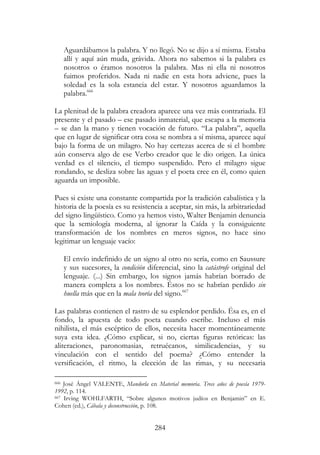 284
Aguardábamos la palabra. Y no llegó. No se dijo a sí misma. Estaba
allí y aquí aún muda, grávida. Ahora no sabemos si la palabra es
nosotros o éramos nosotros la palabra. Mas ni ella ni nosotros
fuimos proferidos. Nada ni nadie en esta hora adviene, pues la
soledad es la sola estancia del estar. Y nosotros aguardamos la
palabra.666
La plenitud de la palabra creadora aparece una vez más contrariada. El
presente y el pasado – ese pasado inmaterial, que escapa a la memoria
– se dan la mano y tienen vocación de futuro. “La palabra”, aquella
que en lugar de significar otra cosa se nombra a sí misma, aparece aquí
bajo la forma de un milagro. No hay certezas acerca de si el hombre
aún conserva algo de ese Verbo creador que le dio origen. La única
verdad es el silencio, el tiempo suspendido. Pero el milagro sigue
rondando, se desliza sobre las aguas y el poeta cree en él, como quien
aguarda un imposible.
Pues si existe una constante compartida por la tradición cabalística y la
historia de la poesía es su resistencia a aceptar, sin más, la arbitrariedad
del signo lingüístico. Como ya hemos visto, Walter Benjamin denuncia
que la semiología moderna, al ignorar la Caída y la consiguiente
transformación de los nombres en meros signos, no hace sino
legitimar un lenguaje vacío:
El envío indefinido de un signo al otro no sería, como en Saussure
y sus sucesores, la condición diferencial, sino la catástrofe original del
lenguaje. (...) Sin embargo, los signos jamás habrían borrado de
manera completa a los nombres. Éstos no se habrían perdido sin
huella más que en la mala teoría del signo.667
Las palabras contienen el rastro de su esplendor perdido. Ésa es, en el
fondo, la apuesta de todo poeta cuando escribe. Incluso el más
nihilista, el más escéptico de ellos, necesita hacer momentáneamente
suya esta idea. ¿Cómo explicar, si no, ciertas figuras retóricas: las
aliteraciones, paronomasias, retruécanos, similicadencias, y su
vinculación con el sentido del poema? ¿Cómo entender la
versificación, el ritmo, la elección de las rimas, y su necesaria
666 José Ángel VALENTE, Mandorla en Material memoria. Trece años de poesía 1979-
1992, p. 114.
667 Irving WOHLFARTH, “Sobre algunos motivos judíos en Benjamin” en E.
Cohen (ed.), Cábala y deconstrucción, p. 108.
 