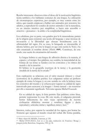 286
Resulta interesante observar cómo el deseo de la motivación lingüística
tienta también a los hablantes comunes de una lengua. La utilización
de onomatopeyas expresivas, por ejemplo, es muy común entre los
niños, que cuando empiezan a hablar son animados por nosotros, los
adultos, a reproducir los sonidos de ciertos animales o de la naturaleza,
en un intento intuitivo por simplificar, o hacer más accesible o
atractiva – pensamos – la aridez o la complejidad lingüísticas.
Los cabalistas, por su parte, son guiados por la fe trascendente; parten
de la religión para construir una teoría del lenguaje y unas técnicas de
invocación a la Divinidad que chocan frontalmente con la
arbitrariedad del signo. En su caso, la búsqueda se circunscribe al
idioma hebreo, por ser ésta la lengua en que está escrita la Torá y ha
sido enunciado el nombre divino (Yhvh: ‫.)יהוה‬ Constituye, de este
modo, una suerte de encarnación del mundo:
La lengua hebrea es una lengua de adhesión directa a la materia, al
espacio y al tiempo. Sus palabras, sus sonidos, la materialidad de las
formas de sus letras se funden con los contornos y los ritmos del
mundo y de la creación.
El hebreo es la geografía (escritura de la tierra) y la geometría
(medida de la tierra) de lo creado.670
Esta explicación se relaciona con el valor musical (ritmos) y visual
(contornos) de la palabra poética. Los caligramas serían un perfecto
ejemplo de cómo la lengua (y en este sentido no sólo la hebrea) traza
los contornos del mundo y se esfuerza por superar su calidad de signo
inmotivado para acercarse a la imagen – forma natural – sin renunciar
por ello a transmitir significado. Tal como apunta Michel Foucault:
En su calidad de signo, la letra permite fijar palabras; como línea,
permite representar la cosa. De este modo, el caligrama pretende
borrar lúdicamente las más viejas oposiciones de nuestra
civilización alfabética: mostrar y nombrar; figurar y decir;
reproducir y articular; imitar y significar; mirar y leer.671
Intentos, todos, por superar la vacuidad de los signos, por borrar las
fronteras que separan al mundo visual del verbal. De forma paralela,
670 Marc-Alain OUAKNIN, Tsimtsoum, p. 150.
671 Michel FOUCAULT, Esto no es una pipa, traducción de Francisco Monge y
Joaquín Jordá, Barcelona, Anagrama, 1981, p. 34.
 