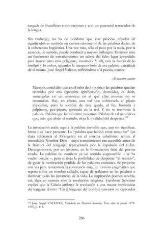 288
cargada de fructíferas connotaciones y con un potencial renovador de
la lengua.
Sin embargo, no ha de olvidarse que este proceso creador de
significados es también un camino destructor de las palabras dadas, de
la coherencia lingüística. Una vez más, sólo el paso por la nada, por la
ausencia de sentido, puede conducir a nuevos hallazgos. Estamos ante
un fenómeno de extrañamiento: un salirse del falso lugar aprendido
para buscar otro más peligroso, inusitado. Y allí, con la fuerza de lo
insólito y lo arduo, aguardar la metamorfosis de esa palabra extrañada
de sí misma. José Ángel Valente, refiriéndose a la poesía, matiza:
Al maestro cantor
Maestro, usted dijo que en el orbe de lo poético las palabras quedan
retenidas por una repentina aprehensión, destruidas, es decir,
sumergidas en un amanecer en el que ellas mismas no se
reconocen. Hay, en efecto, una red que sobrevuela el pájaro
imposible, pero la sombra de éste queda, al fin, húmeda y
palpitante, pez-pájaro, apresada en la red. Y no se reconoce la
palabra. Palabra que habitó entre nosotros. Palabra de tal naturaleza
que, más que alojar el sentido, aloja la totalidad del despertar.674
La invocación atañe aquí a la palabra invisible que, aun sin significar,
brota y se hace presente. La “palabra que habitó entre nosotros” (en
clara referencia al Evangelio) en el sistema cabalístico remite al
insondable Nombre Dios – cuyo conocimiento era accesible antes de
la fractura del lenguaje, representada por la expulsión del Edén.
Detengámonos, por un instante, en la formulación final del poema
citado. La palabra no contiene ya un sentido cognoscible – se ha
vuelto oscura –, pero sí aloja la posibilidad de despertar “el sentido”,
de guiar la motivación perdida de las palabras comunes. Se propone
una vía para reconstruir la coherencia rota, un camino enigmático que
reposa sobre un nombre callado, capaz de reflejarse en las palabras e
iluminar todas las instancias de la vida. La inspiración poética tendría,
así, algo en común con la revelación religiosa. Gershom Scholem
explica que la Cábala atribuye la revelación a una mayor implicación
del lenguaje divino: “En el lenguaje del hombre tenemos un esplendor
674 José Ángel VALENTE, Mandorla en Material memoria. Trece años de poesía 1979-
1992, p. 118.
 