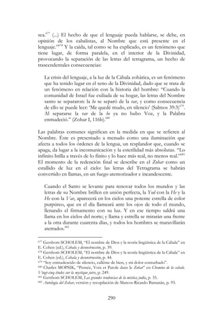 290
sea.677
(...) El hecho de que el lenguaje pueda hablarse, se debe, en
opinión de los cabalistas, al Nombre que está presente en el
lenguaje.”678
Y la caída, tal como se ha explicado, es un fenómeno que
tiene lugar, de forma paralela, en el interior de la Divinidad,
provocando la separación de las letras del tetragrama, un hecho de
trascendentales consecuencias:
La crisis del lenguaje, a la luz de la Cábala zohárica, es un fenómeno
que ha tenido lugar en el seno de la Divinidad, dado que se trata de
un fenómeno en relación con la historia del hombre: “Cuando la
comunidad de Israel fue exiliada de su hogar, las letras del Nombre
santo se separaron: la he se separó de la vav, y como consecuencia
de ello se puede leer: ‘Me quedé mudo, en silencio’ (Salmos 39:3)679
.
Al separarse la vav de la he ya no hubo Voz, y la Palabra
enmudeció.” (Zohar I, 116b).680
Las palabras comunes significan en la medida en que se refieren al
Nombre. Éste es presentado a menudo como una iluminación que
afecta a todos los órdenes de la lengua, un resplandor que, cuando se
apaga, da lugar a la incomunicación y la esterilidad más absolutas. “Lo
infinito brilla a través de lo finito y lo hace más real, no menos real.”681
El momento de la redención final se describe en el Zohar como un
estallido de luz en el cielo: las letras del Tetragrama se habrán
convertido en llamas, en un fuego atemorizador e incandescente.
Cuando el Santo se levante para renovar todos los mundos y las
letras de su Nombre brillen en unión perfecta, la Yod con la He y la
He con la Vav, aparecerá en los cielos una potente estrella de color
purpúreo, que en el día llameará ante los ojos de todo el mundo,
llenando el firmamento con su luz. Y en ese tiempo saldrá una
llama en los cielos del norte; y llama y estrella se mirarán una frente
a la otra durante cuarenta días, y todos los hombres se maravillarán
aterrados.682
677 Gershom SCHOLEM, “El nombre de Dios y la teoría lingüística de la Cábala” en
E. Cohen (ed.), Cábala y deconstrucción, p. 39.
678 Gershom SCHOLEM, “El nombre de Dios y la teoría lingüística de la Cábala” en
E. Cohen (ed.), Cábala y deconstrucción, p. 44.
679 “Soy enmudescido de silencio, calléme de bien, y mi dolor conturbado”.
680 Charles MOPSIK, “Pensée, Voix et Parole dans le Zohar” en Chemins de la cabale.
Vingt-cinq études sur la mystique juive, p. 249.
681 Gershom SCHOLEM, Las grandes tendencias de la mística judía, p. 35.
682 Antología del Zohar, versión y recopilación de Marcos-Ricardo Barnatán, p. 93.
 