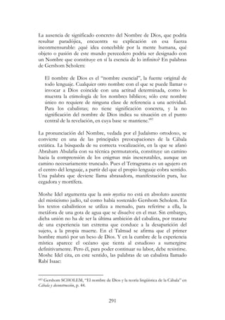 291
La ausencia de significado concreto del Nombre de Dios, que podría
resultar paradójica, encuentra su explicación en esa fuerza
inconmensurable: ¿qué idea concebible por la mente humana, qué
objeto o pasión de este mundo perecedero podría ser designado con
un Nombre que constituye en sí la esencia de lo infinito? En palabras
de Gershom Scholem:
El nombre de Dios es el “nombre esencial”, la fuente original de
todo lenguaje. Cualquier otro nombre con el que se puede llamar o
invocar a Dios coincide con una actitud determinada, como lo
muestra la etimología de los nombres bíblicos; sólo este nombre
único no requiere de ninguna clase de referencia a una actividad.
Para los cabalistas; no tiene significación concreta, y la no
significación del nombre de Dios indica su situación en el punto
central de la revelación, en cuya base se mantiene.683
La pronunciación del Nombre, vedada por el Judaísmo ortodoxo, se
convierte en una de las principales preocupaciones de la Cábala
extática. La búsqueda de su correcta vocalización, en la que se afanó
Abraham Abulafia con su técnica permutatoria, constituye un camino
hacia la comprensión de los enigmas más inescrutables, aunque un
camino necesariamente truncado. Pues el Tetragrama es un agujero en
el centro del lenguaje, a partir del que el propio lenguaje cobra sentido.
Una palabra que deviene llama abrasadora, manifestación pura, luz
cegadora y mortífera.
Moshe Idel argumenta que la unio mystica no está en absoluto ausente
del misticismo judío, tal como había sostenido Gershom Scholem. En
los textos cabalísticos se utiliza a menudo, para referirse a ella, la
metáfora de una gota de agua que se disuelve en el mar. Sin embargo,
dicha unión no ha de ser la última ambición del cabalista, por tratarse
de una experiencia tan extrema que conduce a la desaparición del
sujeto, a la propia muerte. En el Talmud se afirma que el primer
hombre murió por un beso de Dios. Y en la cumbre de la experiencia
mística aparece el océano que tienta al estudioso a sumergirse
definitivamente. Pero él, para poder continuar su labor, debe resistirse.
Moshe Idel cita, en este sentido, las palabras de un cabalista llamado
Rabí Isaac:
683 Gershom SCHOLEM, “El nombre de Dios y la teoría lingüística de la Cábala” en
Cábala y deconstrucción, p. 44.
 