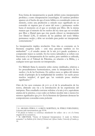22
Esta forma de interpretación se puede definir como interpretación
profética y como interpretación escatológica. El carácter profético
aparece en el hecho de que el texto bíblico es considerado como un
misterio, como una predicción u oráculo cuyo significado no es
conocido ni siquiera por el autor del texto y permanece oculto
hasta el momento en el que es revelado por Dios. De la misma
manera que el misterio de los sueños del rey tiene que ser revelado
por Dios a Daniel para que éste pueda ofrecer su interpretación
(ver Daniel 2,30), el misterio de las palabras del texto bíblico
permanece oculto y debe ser revelado para poder ser interpretado
correctamente.43
La interpretación implica revelación. Esta idea es constante en la
literatura exegética judía – está muy presente también en los
midrashim44
–; el estudio atento de la raíz p-t-r puede ayudarnos a
comprender mejor su sentido. En los textos talmúdicos se refiere con
frecuencia a la interpretación de los sueños, pero también es utilizada,
sobre todo en el Talmud de Palestina, en relación a la Biblia, y a
cualquier texto que necesite ser interpretado.
Un Midrash llama la atención sobre ciertas similitudes, relativas a
los procedimientos hermenéuticos, entre la interpretación de los
sueños y la de las Escrituras. En ambos casos se aplica del mismo
modo el principio de la multiplicidad de sentidos: ‘un sueño posee
muchos sentidos’, al igual que ‘un versículo posee muchos
significados’.45
Otro de los usos comunes de p-t-r es el de la actualización de los
textos, abriendo una vía a la introducción de las experiencias del
intérprete. Para estudiarla conviene referirse a la raíz p-sh-r, equivalente
aramea de la anterior, y cuyo calco en hebreo recubre más o menos los
mismos significados que p-t-r. En la literatura de Qumram destacan las
composiciones conocidas como pesharim:
43 G. ARANDA PÉREZ, F. GARCÍA MARTÍNEZ, M. PÉREZ FERNÁNDEZ,
Literatura judía intertestamentaria, pp. 93-94.
44 El plural en hebreo se construye añandiendo los sufijos –im u –ot a la forma
singular de los sustantivos.
45 M. GRETNER, “Terms of Scriptural Interpretation: A study in Hebrew
semantics” en Bulletin of the School of Oriental and African Studies, University of London, p.
18.
 