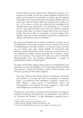 292
Cuando Moisés, nuestro maestro, dijo: “Muéstrame tu gloria”, es la
muerte lo que pedía, a fin de que su alma rompiera la barrera de su
palacio, que le separa de la maravillosa luz divina, que ella anhelaba
contemplar. Pero como Israel todavía necesitaba a Moisés, Dios no
quiso que el alma de Moisés saliera de su palacio para acceder a su
luz. (...) En cuanto a ti, hijo mío, esfuérzate por contemplar la luz
celestial, puesto que ciertamente te he introducido en “el mar del
océano” que rodea el mundo entero. Pero ten cuidado y guárdate
de que tu alma mire y tu corazón medite sobre la luz, no sea que te
hundas. El esfuerzo debe ser contemplar y al mismo tiempo evitar
hundirse. Deja que tu alma contemple la luz divina y ciertamente se
adhiera a ella mientras more en su palacio.684
He aquí una advertencia ante la excesiva cercanía de lo divino, ante el
desbordamiento de las ansias humanas. En este territorio de la luz, de
la visibilidad pura, el Nombre de Dios se revela por escrito, con letras
que son llamas, pero sigue siendo inefable. Su invocación exige
perífrasis, conchas protectoras (como la clipa que oscurecía pero a la
vez amparaba las chispas divinas esparcidas por el mundo y letales
para el ojo humano). “La ausencia de vocales, que vuelve al Nombre
impronunciable, crea una distancia infranqueable y suprime la
posibilidad de cosificar a la Divinidad.”685
El enigma del Nombre sagrado alcanza una de sus formulaciones más
especiales en el seno del jasidismo, con la imposición del título de Baal
Shem (maestro o dueño del Nombre) a quien se había acercado a sus
misterios y poseía por ello poderes mágicos:
Baal Shem (“Dueño del Nombre Divino”; literalmente “Poseedor
del Nombre”) era el título que daba el uso popular y la literatura
judía, y en especial las obras cabalísticas y jasídicas, a partir de la
Edad Media, a quien poseía el conocimiento secreto del
Tetragrámaton y los restantes “Nombres sagrados”, y sabía cómo
obrar milagros por el poder de esos nombres.686
Entramos, de este modo, en el territorio de los conjuros y la magia, la
curación de enfermos, las bendiciones, las maldiciones y los hechizos.
La “posesión del Nombre” es algo difícilmente aceptable para el
684 Moshe IDEL, Cábala. Nuevas perspectivas, p. 110.
685 Marc-Alain OUAKNIN, Mystères de la Kabbale, p. 386.
686 Gershom SCHOLEM, Grandes temas y personalidades de la Cábala, p. 123.
 