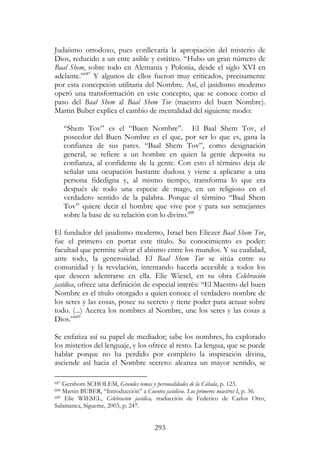 293
Judaísmo ortodoxo, pues conllevaría la apropiación del misterio de
Dios, reducido a un ente asible y estático. “Hubo un gran número de
Baal Shem, sobre todo en Alemania y Polonia, desde el siglo XVI en
adelante.”687
Y algunos de ellos fueron muy criticados, precisamente
por esta concepción utilitaria del Nombre. Así, el jasidismo moderno
operó una transformación en este concepto, que se conoce como el
paso del Baal Shem al Baal Shem Tov (maestro del buen Nombre).
Martin Buber explica el cambio de mentalidad del siguiente modo:
“Shem Tov” es el “Buen Nombre”. El Baal Shem Tov, el
poseedor del Buen Nombre es el que, por ser lo que es, gana la
confianza de sus pares. “Baal Shem Tov”, como designación
general, se refiere a un hombre en quien la gente deposita su
confianza, al confidente de la gente. Con esto el término deja de
señalar una ocupación bastante dudosa y viene a aplicarse a una
persona fidedigna y, al mismo tiempo, transforma lo que era
después de todo una especie de mago, en un religioso en el
verdadero sentido de la palabra. Porque el término “Baal Shem
Tov” quiere decir el hombre que vive por y para sus semejantes
sobre la base de su relación con lo divino.688
El fundador del jasidismo moderno, Israel ben Eliezer Baal Shem Tov,
fue el primero en portar este título. Su conocimiento es poder:
facultad que permite salvar el abismo entre los mundos. Y su cualidad,
ante todo, la generosidad. El Baal Shem Tov se sitúa entre su
comunidad y la revelación, intentando hacerla accesible a todos los
que deseen adentrarse en ella. Elie Wiesel, en su obra Celebración
jasídica, ofrece una definición de especial interés: “El Maestro del buen
Nombre es el título otorgado a quien conoce el verdadero nombre de
los seres y las cosas, posee su secreto y tiene poder para actuar sobre
todo. (...) Acerca los nombres al Nombre, une los seres y las cosas a
Dios.”689
Se enfatiza así su papel de mediador; sabe los nombres, ha explorado
los misterios del lenguaje, y los ofrece al resto. La lengua, que se puede
hablar porque no ha perdido por completo la inspiración divina,
asciende así hacia el Nombre secreto: alcanza un mayor sentido, se
687 Gershom SCHOLEM, Grandes temas y personalidades de la Cábala, p. 123.
688 Martin BUBER, “Introducción” a Cuentos jasídicos. Los primeros maestros I, p. 36.
689 Elie WIESEL, Celebración jasídica, traducción de Federico de Carlos Otto,
Salamanca, Sígueme, 2003, p. 247.
 