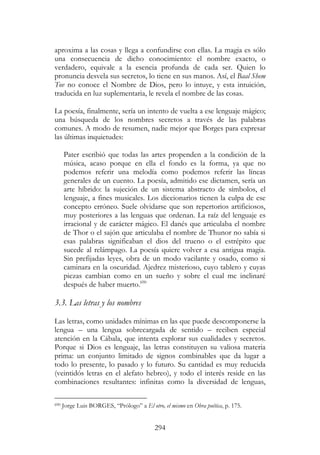 294
aproxima a las cosas y llega a confundirse con ellas. La magia es sólo
una consecuencia de dicho conocimiento: el nombre exacto, o
verdadero, equivale a la esencia profunda de cada ser. Quien lo
pronuncia desvela sus secretos, lo tiene en sus manos. Así, el Baal Shem
Tov no conoce el Nombre de Dios, pero lo intuye, y esta intuición,
traducida en luz suplementaria, le revela el nombre de las cosas.
La poesía, finalmente, sería un intento de vuelta a ese lenguaje mágico;
una búsqueda de los nombres secretos a través de las palabras
comunes. A modo de resumen, nadie mejor que Borges para expresar
las últimas inquietudes:
Pater escribió que todas las artes propenden a la condición de la
música, acaso porque en ella el fondo es la forma, ya que no
podemos referir una melodía como podemos referir las líneas
generales de un cuento. La poesía, admitido ese dictamen, sería un
arte híbrido: la sujeción de un sistema abstracto de símbolos, el
lenguaje, a fines musicales. Los diccionarios tienen la culpa de ese
concepto erróneo. Suele olvidarse que son repertorios artificiosos,
muy posteriores a las lenguas que ordenan. La raíz del lenguaje es
irracional y de carácter mágico. El danés que articulaba el nombre
de Thor o el sajón que articulaba el nombre de Thunor no sabía si
esas palabras significaban el dios del trueno o el estrépito que
sucede al relámpago. La poesía quiere volver a esa antigua magia.
Sin prefijadas leyes, obra de un modo vacilante y osado, como si
caminara en la oscuridad. Ajedrez misterioso, cuyo tablero y cuyas
piezas cambian como en un sueño y sobre el cual me inclinaré
después de haber muerto.690
3.3. Las letras y los nombres
Las letras, como unidades mínimas en las que puede descomponerse la
lengua – una lengua sobrecargada de sentido – reciben especial
atención en la Cábala, que intenta explorar sus cualidades y secretos.
Porque si Dios es lenguaje, las letras constituyen su valiosa materia
prima: un conjunto limitado de signos combinables que da lugar a
todo lo presente, lo pasado y lo futuro. Su cantidad es muy reducida
(veintidós letras en el alefato hebreo), y todo el interés reside en las
combinaciones resultantes: infinitas como la diversidad de lenguas,
690 Jorge Luis BORGES, “Prólogo” a El otro, el mismo en Obra poética, p. 175.
 