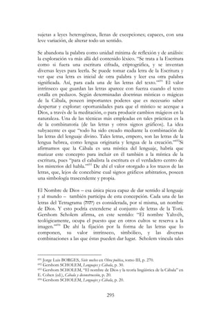 295
sujetas a leyes heterogéneas, llenas de excepciones; capaces, con una
leve variación, de alterar todo un sentido.
Se abandona la palabra como unidad mínima de reflexión y de análisis:
la exploración va más allá del contenido léxico. “Se trata a la Escritura
como si fuera una escritura cifrada, criptográfica, y se inventan
diversas leyes para leerla. Se puede tomar cada letra de la Escritura y
ver que esa letra es inicial de otra palabra y leer esa otra palabra
significada. Así, para cada una de las letras del texto.”691
El valor
intrínseco que guardan las letras aparece con fuerza cuando el texto
estalla en pedazos. Según determinadas doctrinas místicas o mágicas
de la Cábala, poseen importantes poderes que es necesario saber
despertar y explorar: oportunidades para que el místico se acerque a
Dios, a través de la meditación, o para producir cambios mágicos en la
naturaleza. Una de las técnicas más empleadas en tales prácticas es la
de la combinatoria (de las letras y otros signos gráficos). La idea
subyacente es que “todo ha sido creado mediante la combinación de
las letras del lenguaje divino. Tales letras, empero, son las letras de la
lengua hebrea, como lengua originaria y lengua de la creación.”692
Si
afirmamos que la Cábala es una mística del lenguaje, habría que
matizar este concepto para incluir en él también a la mística de la
escritura, pues “para el cabalista la escritura es el verdadero centro de
los misterios del habla.”693
De ahí el valor otorgado a los trazos de las
letras, que, lejos de concebirse cual signos gráficos arbitrarios, poseen
una simbología trascendente y propia.
El Nombre de Dios – esa única pieza capaz de dar sentido al lenguaje
y al mundo – también participa de esta concepción. Cada una de las
letras del Tetragrama (‫)יהוה‬ es considerada, por sí misma, un nombre
de Dios. Y esto podría extenderse al conjunto de letras de la Torá.
Gershom Scholem afirma, en este sentido: “El nombre Yahvéh,
teológicamente, ocupa el puesto que en otros cultos se reserva a la
imagen.”694
De ahí la fijación por la forma de las letras que lo
componen, su valor intrínseco, símbólico, y las diversas
combinaciones a las que éstas pueden dar lugar. Scholem vincula tales
691 Jorge Luis BORGES, Siete noches en Obra poética, tomo III, p. 270.
692 Gershom SCHOLEM, Lenguajes y Cábala, p. 30.
693 Gershom SCHOLEM, “El nombre de Dios y la teoría lingüística de la Cábala” en
E. Cohen (ed.), Cábala y deconstrucción, p. 20.
694 Gershom SCHOLEM, Lenguajes y Cábala, p. 20.
 