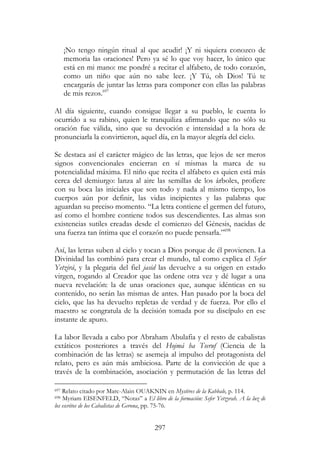 297
¡No tengo ningún ritual al que acudir! ¡Y ni siquiera conozco de
memoria las oraciones! Pero ya sé lo que voy hacer, lo único que
está en mi mano: me pondré a recitar el alfabeto, de todo corazón,
como un niño que aún no sabe leer. ¡Y Tú, oh Dios! Tú te
encargarás de juntar las letras para componer con ellas las palabras
de mis rezos.697
Al día siguiente, cuando consigue llegar a su pueblo, le cuenta lo
ocurrido a su rabino, quien le tranquiliza afirmando que no sólo su
oración fue válida, sino que su devoción e intensidad a la hora de
pronunciarla la convirtieron, aquel día, en la mayor alegría del cielo.
Se destaca así el carácter mágico de las letras, que lejos de ser meros
signos convencionales encierran en sí mismas la marca de su
potencialidad máxima. El niño que recita el alfabeto es quien está más
cerca del demiurgo: lanza al aire las semillas de los árboles, profiere
con su boca las iniciales que son todo y nada al mismo tiempo, los
cuerpos aún por definir, las vidas incipientes y las palabras que
aguardan su preciso momento. “La letra contiene el germen del futuro,
así como el hombre contiene todos sus descendientes. Las almas son
existencias sutiles creadas desde el comienzo del Génesis, nacidas de
una fuerza tan íntima que el corazón no puede pensarla.”698
Así, las letras suben al cielo y tocan a Dios porque de él provienen. La
Divinidad las combinó para crear el mundo, tal como explica el Sefer
Yetzirá, y la plegaria del fiel jasid las devuelve a su origen en estado
virgen, rogando al Creador que las ordene otra vez y dé lugar a una
nueva revelación: la de unas oraciones que, aunque idénticas en su
contenido, no serán las mismas de antes. Han pasado por la boca del
cielo, que las ha devuelto repletas de verdad y de fuerza. Por ello el
maestro se congratula de la decisión tomada por su discípulo en ese
instante de apuro.
La labor llevada a cabo por Abraham Abulafia y el resto de cabalistas
extáticos posteriores a través del Hojmá ha Tseruf (Ciencia de la
combinación de las letras) se asemeja al impulso del protagonista del
relato, pero es aún más ambiciosa. Parte de la convicción de que a
través de la combinación, asociación y permutación de las letras del
697 Relato citado por Marc-Alain OUAKNIN en Mystères de la Kabbale, p. 114.
698 Myriam EISENFELD, “Notas” a El libro de la formación: Sefer Yetzyrah. A la luz de
los escritos de los Cabalistas de Gerona, pp. 75-76.
 