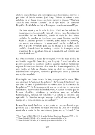 298
alfabeto se puede llegar a la contemplación de los máximos secretos y
por tanto al éxtasis místico. José Ángel Valente se refiere a este
cabalista en un breve texto ensayístico-narrativo titulado “Abraham
Abulafia ante Portam Latinam”, en el que recrea un elemento
biográfico de Abulafia: su viaje a Roma para entrevistarse con el Papa.
No tiene tierra y es de toda la tierra. Nació en las juderías de
Zaragoza, pero ha caminado hacia el Oriente, hasta las márgenes
escondidas del río Sambatión, donde ha visto las diez tribus
perdidas. Su nombre es Abraham, pero puede llamarse también
Raziel o Zacarías, porque su nombre, como todos los nombres,
está escrito con números. Ha conocido el nombre verdadero de
Dios y puede revelártelo para que tú liberes a su pueblo. Sabe
también cómo deshacer los nudos y combinar las letras para andar
el camino de los nombres. Esta es la revelación del hombre que
viene hacia Roma.699
Las letras contienen la marca de un enigma, lo que las hace motivo de
meditación inagotable. Son cifra y son lenguaje. A través de ellas es
posible encontrar los nombres ocultos: aquellas palabras fundadoras
capaces de conocer e invocar a los seres. Las letras compondrían, de
este modo, un hilo de Ariadna capaz de abrir los caminos. Sus
combinaciones son pasos, herméticas pisadas para andar y desandar
una senda escondida.
Esto implica una nueva manera de leer y comprender los textos. “Hay
que distinguir la ‘lectura de las palabras’ y la ‘lectura de las letras’, hay
que dar a las letras la posibilidad de ser letras a pesar de la existencia de
las palabras.”700
Es decir, no permitir que se conviertan en elementos
subsidiarios, desprovistos de entidad propia. Ouaknin sostiene que las
lecturas talmúdica, midráshica y cabalística, con sus métodos
hermenéuticos, cumplen tal cometido: “La lectura es entonces una
operación de diseminación que restituye la vida, el movimiento y el
tiempo en el corazón mismo de las palabras.”701
La combinación de las letras es, ante todo, un proceso dinámico que
posibilita que la luz divina (la mayor presencia de Dios en el mundo)
descienda a través de los movimientos justos en su “vehículo”: las
699 José Ángel VALENTE, El fin de la edad de plata, Barcelona, Tusquets, 1995, p. 33.
700 Marc-Alain OUAKNIN, C’est pour cela qu’on aime les libellules, p. 76.
701 Marc-Alain OUAKNIN, C’est pour cela qu’on aime les libellules, p. 76.
 