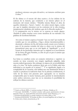 300
producen entonces una gran elevación y un inmenso arrebato para
el alma.704
El fin último es el rescate del alma cautiva y la luz infinita de las
cadenas de la materia, que conducirá a un intenso placer en el
momento del éxtasis místico. “Abulafia intenta liberar al alma de
aquellos obstáculos –‘lacres’, ‘nudos’– de orden moral, lógico, social,
etc. que le impiden sintonizar con las corrientes de la vida cósmica,
interpretación cabalística del intellectus agens de la filosofía medieval.”705
Y la comparación con la música no es azarosa en modo alguno.
Abulafia la utiliza muchas veces como metáfora de sus métodos. En
palabras de Gershom Scholem:
Así como el músico expresa el mundo “una vez más” por medio de
sonidos que no son palabras, y llega a alturas inconmensurables y
desciende a abismos sin fin, del mismo modo ocurre con el místico:
para él, las puertas cerradas del alma se abren con la música del
pensamiento puro que ya no está ligado al “significado” y, en el
éxtasis de las profundas armonías que se originan en el movimiento
de las letras del gran Nombre, se abre de par en par el camino que
conduce a Dios.706
Las letras se conciben como un conjunto misterioso y superior: su
sentido no tiene conexión con ningún significado palpable, dada
nuestra radical ignorancia. Sin embargo, la riqueza de sus posibilidades
salta a la vista; “de hecho, podemos decir que en la Cábala cada letra
individual es un mundo en sí mismo”.707
Y su significado, ligado a la
complejidad de la Creación, sólo brillará tras una iluminación divina o
cuando se produzca la redención final. En la práctica combinatoria, el
valor de las letras está presente pero agazapado: no se muestra
comprensible para la mente humana, pero permite la intermediación
entre ambos universos, pues late en su naturaleza la posibilidad de
reflejar los últimos secretos:
704 Citado en Moshe IDEL, L’expérience mystique d’Abraham Abulafia, p. 63.
705 Giovanni ALLEGRA, “I simboli ermetici nella poesia permutatoria di Juan-
Eduardo Cirlot” en Annali dell’istituto universitario orientale. Sezione Romanza, p. 11.
706 Gershom SCHOLEM, Las grandes tendencias de la mística judía, p. 118.
707 Gershom SCHOLEM, “El nombre de Dios y la teoría lingüística de la Cábala” en
E. Cohen (ed.), Cábala y deconstrucción, p. 42.
 