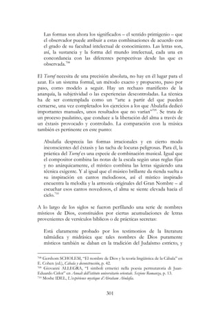 301
Las formas son ahora los significados – el sentido primigenio – que
el observador puede atribuir a estas combinaciones de acuerdo con
el grado de su facultad intelectual de conocimiento. Las letras son,
así, la sustancia y la forma del mundo intelectual, cada una en
concordancia con las diferentes perspectivas desde las que es
observada.708
El Tseruf necesita de una precisión absoluta, no hay en él lugar para el
azar. Es un sistema formal, un método exacto y propuesto, paso por
paso, como modelo a seguir. Hay un rechazo manifiesto de la
anarquía, la subjetividad o las experiencias descontroladas. La técnica
ha de ser contemplada como un “arte a partir del que pueden
extraerse, una vez completados los ejercicios a los que Abulafia dedicó
importantes manuales, unos resultados que no varían”709
. Se trata de
un proceso paulatino, que conduce a la liberación del alma a través de
un éxtasis provocado y controlado. La comparación con la música
también es pertinente en este punto:
Abulafia desprecia las formas irracionales y en cierto modo
inconscientes del éxtasis y las tacha de locuras peligrosas. Para él, la
práctica del Tseruf es una especie de combinación musical. Igual que
el compositor combina las notas de la escala según unas reglas fijas
y no anárquicamente, el místico combina las letras siguiendo una
técnica exigente. Y al igual que el músico brillante da rienda suelta a
su inspiración en cantos melodiosos, así el místico inspirado
encuentra la melodía y la armonía originales del Gran Nombre – al
escuchar esos cantos novedosos, el alma se siente elevada hacia el
cielo.710
A lo largo de los siglos se fueron perfilando una serie de nombres
místicos de Dios, constituidos por ciertas acumulaciones de letras
provenientes de versículos bíblicos o de prácticas secretas:
Está claramente probado por los testimonios de la literatura
talmúdica y midrásica que tales nombres de Dios puramente
místicos también se daban en la tradición del Judaísmo estricto, y
708 Gershom SCHOLEM, “El nombre de Dios y la teoría lingüística de la Cábala” en
E. Cohen (ed.), Cábala y deconstrucción, p. 42.
709 Giovanni ALLEGRA, “I simboli ermetici nella poesia permutatoria di Juan-
Eduardo Cirlot” en Annali dell’istituto universitario orientale. Sezione Romanza, p. 13.
710 Moshe IDEL, L’expérience mystique d’Abraham Abulafia.
 