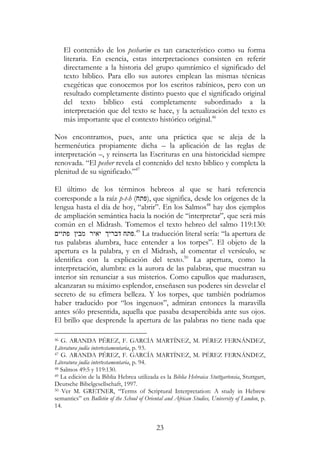 23
El contenido de los pesharim es tan característico como su forma
literaria. En esencia, estas interpretaciones consisten en referir
directamente a la historia del grupo qumrámico el significado del
texto bíblico. Para ello sus autores emplean las mismas técnicas
exegéticas que conocemos por los escritos rabínicos, pero con un
resultado completamente distinto puesto que el significado original
del texto bíblico está completamente subordinado a la
interpretación que del texto se hace, y la actualización del texto es
más importante que el contexto histórico original.46
Nos encontramos, pues, ante una práctica que se aleja de la
hermenéutica propiamente dicha – la aplicación de las reglas de
interpretación –, y reinserta las Escrituras en una historicidad siempre
renovada. “El pesher revela el contenido del texto bíblico y completa la
plenitud de su significado.”47
El último de los términos hebreos al que se hará referencia
corresponde a la raíz p-t-h (‫,)פתח‬ que significa, desde los orígenes de la
lengua hasta el día de hoy, “abrir”. En los Salmos48
hay dos ejemplos
de ampliación semántica hacia la noción de “interpretar”, que será más
común en el Midrash. Tomemos el texto hebreo del salmo 119:130:
‫פתיי‬ ‫מבי‬ ‫יאיר‬ ‫דברי‬ ‫.פתח‬49
La traducción literal sería: “la apertura de
tus palabras alumbra, hace entender a los torpes”. El objeto de la
apertura es la palabra, y en el Midrash, al comentar el versículo, se
identifica con la explicación del texto.50
La apertura, como la
interpretación, alumbra: es la aurora de las palabras, que muestran su
interior sin renunciar a sus misterios. Como capullos que madurasen,
alcanzaran su máximo esplendor, enseñasen sus poderes sin desvelar el
secreto de su efímera belleza. Y los torpes, que también podríamos
haber traducido por “los ingenuos”, admiran entonces la maravilla
antes sólo presentida, aquella que pasaba desapercibida ante sus ojos.
El brillo que desprende la apertura de las palabras no tiene nada que
46 G. ARANDA PÉREZ, F. GARCÍA MARTÍNEZ, M. PÉREZ FERNÁNDEZ,
Literatura judía intertestamentaria, p. 93.
47 G. ARANDA PÉREZ, F. GARCÍA MARTÍNEZ, M. PÉREZ FERNÁNDEZ,
Literatura judía intertestamentaria, p. 94.
48 Salmos 49:5 y 119:130.
49 La edición de la Biblia Hebrea utilizada es la Biblia Hebraica Stuttgartensia, Stuttgart,
Deutsche Bibelgesellschaft, 1997.
50 Ver M. GRETNER, “Terms of Scriptural Interpretation: A study in Hebrew
semantics” en Bulletin of the School of Oriental and African Studies, University of London, p.
14.
 