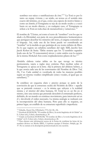 303
nombres son raíces o ramificaciones de éste.”715
La Torá es por lo
tanto un ropaje viviente y un tejido, un textus en el sentido más
exacto del término, en el que, como una especie de motivo básico y
como un leimotiv, el Tetragrama se teje de un modo oculto y a veces
hasta en un modo directo, y en cualquier caso, el Tetragrama se
refiere a la Torá en toda clase de metamorfosis y variaciones.716
El nombre de 72 letras, así como el resto de “nombres” con los que se
alude a la Divinidad, son parte de esos procedimientos hermenéuticos
que persiguen descifrar los misterios del texto, el enigma contenido en
el lenguaje. Así, cada una de las letras puede ser considerada un
“nombre” en la medida en que participa de ese rostro infinito de Dios.
Es lo que sugiere un cabalista castellano del siglo XIII, Jacobo ben
Jacob Kohen de Soria: “Debe notarse que los 72 nombres sagrados
[cada una de las 72 consonantes] sirven y están unidos con la esencia
de la misma Merkabah. Son como resplandecientes pilares de luz.”717
Abulafia elabora varias tablas en las que recoge su técnica
permutatoria, sujeta a reglas muy estrictas. Para meditar sobre el
Tetragrama se apoya en la letra Alef, la primera del alfabeto hebreo, a
la que asocia cada una de las consonantes del Nombre de Dios: Yod,
He, Vav. Cada unidad es vocalizada de todas las maneras posibles
según un sistema vocálico simplificado (cinco vocales, al igual que en
castellano).718
Se establece un esquema claro y preciso porque se parte de la
convicción de que la estructura oculta del Nombre de Dios – aquella
que se pretende conocer – es la misma que subyace a la realidad
misma y al interior del alma humana. El Tseruf no es un fin en sí
mismo, sino una ciencia que pretende descubrir el entramado perfecto,
definido, de un mundo en continuo movimiento, para intervenir así en
él y devolverle el orden necesario. La misma analogía se realizará con
la recomposición del alma humana. Pero para ello se requiere, en
primer lugar, un estallido de su estructura superficial e imperfecta:
715 Gikatila, Shaarei Ora, Offenbach, 1715, fol. 2b y 4b.
716 Gershom SCHOLEM, “El nombre de Dios y la teoría lingüística de la Cábala” en
E. Cohen (ed.), Cábala y deconstrucción, p. 30.
717 Citado en Gershom SCHOLEM, “El nombre de Dios y la teoría lingüística de la
Cábala” en E. Cohen (ed.), Cábala y deconstrucción, p. 28.
718 Para obtener más información acerca de la forma de combinar las letras de los
nombres divinos ver Moshe IDEL, L’expérience mystique d’Abraham Abulafia, pp. 34-
37. No se entrará en la descripción pormenorizada de esta cuestión.
 
