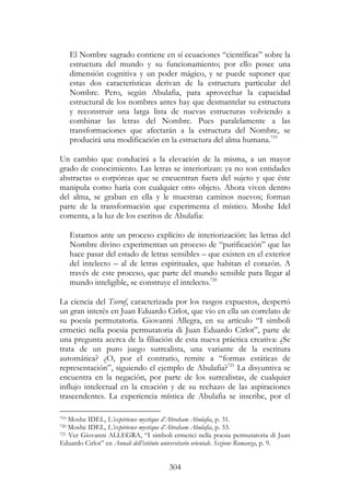 304
El Nombre sagrado contiene en sí ecuaciones “científicas” sobre la
estructura del mundo y su funcionamiento; por ello posee una
dimensión cognitiva y un poder mágico, y se puede suponer que
estas dos características derivan de la estructura particular del
Nombre. Pero, según Abulafia, para aprovechar la capacidad
estructural de los nombres antes hay que desmantelar su estructura
y reconstruir una larga lista de nuevas estructuras volviendo a
combinar las letras del Nombre. Pues paralelamente a las
transformaciones que afectarán a la estructura del Nombre, se
producirá una modificación en la estructura del alma humana.719
Un cambio que conducirá a la elevación de la misma, a un mayor
grado de conocimiento. Las letras se interiorizan: ya no son entidades
abstractas o corpóreas que se encuentran fuera del sujeto y que éste
manipula como haría con cualquier otro objeto. Ahora viven dentro
del alma, se graban en ella y le muestran caminos nuevos; forman
parte de la transformación que experimenta el místico. Moshe Idel
comenta, a la luz de los escritos de Abulafia:
Estamos ante un proceso explícito de interiorización: las letras del
Nombre divino experimentan un proceso de “purificación” que las
hace pasar del estado de letras sensibles – que existen en el exterior
del intelecto – al de letras espirituales, que habitan el corazón. A
través de este proceso, que parte del mundo sensible para llegar al
mundo inteligible, se construye el intelecto.720
La ciencia del Tseruf, caracterizada por los rasgos expuestos, despertó
un gran interés en Juan Eduardo Cirlot, que vio en ella un correlato de
su poesía permutatoria. Giovanni Allegra, en su artículo “I simboli
ermetici nella poesia permutatoria di Juan Eduardo Cirlot”, parte de
una pregunta acerca de la filiación de esta nueva práctica creativa: ¿Se
trata de un puro juego surrealista, una variante de la escritura
automática? ¿O, por el contrario, remite a “formas estáticas de
representación”, siguiendo el ejemplo de Abulafia?721
La disyuntiva se
encuentra en la negación, por parte de los surrealistas, de cualquier
influjo intelectual en la creación y de su rechazo de las aspiraciones
trascendentes. La experiencia mística de Abulafia se inscribe, por el
719 Moshe IDEL, L’expérience mystique d’Abraham Abulafia, p. 31.
720 Moshe IDEL, L’expérience mystique d’Abraham Abulafia, p. 33.
721 Ver Giovanni ALLEGRA, “I simboli ermetici nella poesia permutatoria di Juan
Eduardo Cirlot” en Annali dell’istituto universitario orientale. Sezione Romanza, p. 9.
 