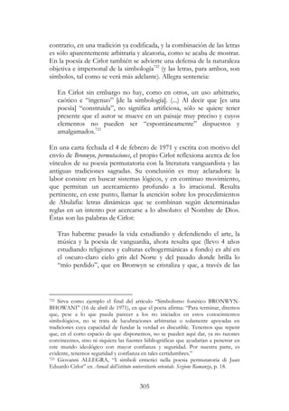 305
contrario, en una tradición ya codificada, y la combinación de las letras
es sólo aparentemente arbitraria y aleatoria, como se acaba de mostrar.
En la poesía de Cirlot también se advierte una defensa de la naturaleza
objetiva e impersonal de la simbología722
(y las letras, para ambos, son
símbolos, tal como se verá más adelante). Allegra sentencia:
En Cirlot sin embargo no hay, como en otros, un uso arbitrario,
caótico e “ingenuo” [de la simbología]. (...) Al decir que [es una
poesía] “construida”, no significa artificiosa, sólo se quiere tener
presente que el autor se mueve en un paisaje muy preciso y cuyos
elementos no pueden ser “espontáneamente” dispuestos y
amalgamados.723
En una carta fechada el 4 de febrero de 1971 y escrita con motivo del
envío de Bronwyn, permutaciones, el propio Cirlot reflexiona acerca de los
vínculos de su poesía permutatoria con la literatura vanguardista y las
antiguas tradiciones sagradas. Su conclusión es muy aclaradora: la
labor consiste en buscar sistemas lógicos, y en continuo movimiento,
que permitan un acercamiento profundo a lo irracional. Resulta
pertinente, en este punto, llamar la atención sobre los procedimientos
de Abulafia: letras dinámicas que se combinan según determinadas
reglas en un intento por acercarse a lo absoluto: el Nombre de Dios.
Éstas son las palabras de Cirlot:
Tras haberme pasado la vida estudiando y defendiendo el arte, la
música y la poesía de vanguardia, ahora resulta que (llevo 4 años
estudiando religiones y culturas celtogermánicas a fondo) es ahí en
el oscuro-claro cielo gris del Norte y del pasado donde brilla lo
“mío perdido”, que en Bronwyn se cristaliza y que, a través de las
722 Sirva como ejemplo el final del artículo “Simbolismo fonético BRONWYN-
BHOWANI” (16 de abril de 1971), en que el poeta afirma: “Para terminar, diremos
que, pese a lo que pueda parecer a los no iniciados en estos conocimientos
simbológicos, no se trata de lucubraciones arbitrarias o solamente apoyadas en
tradiciones cuya capacidad de fundar la verdad es discutible. Tenemos que repetir
que, en el corto espacio de que disponemos, no se pueden aquí dar, ya no razones
convincentes, sino ni siquiera las fuentes bibliográficas que ayudarían a penetrar en
este mundo ideológico con mayor confianza y seguridad. Por nuestra parte, es
evidente, tenemos seguridad y confianza en tales certidumbres.”
723 Giovanni ALLEGRA, “I simboli ermetici nella poesia permutatoria di Juan
Eduardo Cirlot” en Annali dell’istituto universitario orientale. Sezione Romanza, p. 18.
 