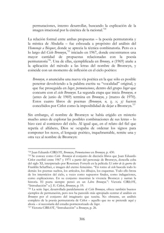 306
permutaciones, intento desarrollar, buscando la explicación de la
imagen irracional por la cinética de la racional.724
La relación formal entre ambas propuestas – la poesía permutatoria y
la mística de Abulafia – fue esbozada a propósito del análisis del
Homenaje a Bécquer, donde se aprecia la técnica combinatoria. Pero es a
lo largo del Ciclo Bronwyn,725
iniciado en 1967, donde encontramos una
mayor cantidad de propuestas relacionadas con la poesía
permutatoria726
. Una de ellas, ejemplificada en Bronwy, n (1969) atañe a
la aplicación del método a las letras del nombre de Bronwyn, y
coincide con un momento de inflexión en el ciclo poético:
Bronwyn, n anunciaba una nueva vía poética en la que sólo es posible
penetrar devolviendo a la palabra escrita su “vocalidad” original, y
que fue proseguida en Inger, permutaciones, dentro del grupo Inger que
concurre con el ciclo Bronwyn. La segunda etapa que inicia Bronwyn, n
(antes de junio de 1969) termina en Bronwyn, y (marzo de 1970).
Estos cuatro libros de poemas (Bronwyn, n, z, x, y) fueron
concebidos por Cirlot como la imposibilidad de dejar a Bronwyn.727
Sin embargo, el nombre de Bronwyn se había erigido en misterio
mucho antes de explorar las posibles combinaciones de sus letras – lo
hizo casi al comienzo del ciclo. Al igual que, en el relato del fiel que
repetía el alfabeto, Dios se ocupaba de ordenar los signos para
componer los rezos, el lenguaje poético, inquebrantable, remite una y
otra vez al nombre de Bronwyn:
724 Juan Eduardo CIRLOT, Bronwyn, Permutaciones en Bronwyn, p. 430.
725 Se conoce como Ciclo Bronwyn al conjunto de dieciséis libros que Juan Eduardo
Cirlot escribió entre 1967 y 1971 a partir del personaje de Bronwyn, doncella celta
del siglo XI, interpretado por Rosemary Forsyth en la película El señor de la guerra de
Franklin Schaffner, e imagen del eterno femenino. “En torno al ciclo bascula todo lo
demás: los poemas sueltos, los artículos, los dibujos, los esquemas. Todo ello brota
de los intersticios del ciclo, a veces como supuestos finales, como indagaciones,
como explicaciones. En su conjunto muestran la vivencia Bronwyn y narran la
historia. El poeta siempre pensó en un Libro Bronwyn.”: Victoria CIRLOT,
“Introducción” a J. E. Cirlot, Bronwyn, p. 19.
726 La serie Inger, desarrollada paralelamente al Ciclo Bronwyn, ofrece también buenos
ejemplos de permutación, pero nos ha parecido más apropiado centrar el análisis en
Bronwyn por el conjunto del imaginario que suscita. No obstante, un análisis
completo de la poesía permutatoria de Cirlot – aquello que no se pretende aquí y
ahora – sí necesitaría del estudio pormenorizado de Inger.
727 Victoria CIRLOT, “Introducción” a Bronwyn, p. 26.
 