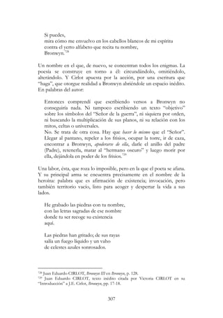 307
Si puedes,
mira cómo me envuelvo en los cabellos blancos de mi espíritu
contra el yerto alfabeto que recita tu nombre,
Bronwyn.728
Un nombre en el que, de nuevo, se concentran todos los enigmas. La
poesía se construye en torno a él: circundándolo, omitiéndolo,
alterándolo. Y Cirlot apuesta por la acción, por una escritura que
“haga”, que otorgue realidad a Bronwyn abriéndole un espacio inédito.
En palabras del autor:
Entonces comprendí que escribiendo versos a Bronwyn no
conseguiría nada. Ni tampoco escribiendo un texto “objetivo”
sobre los símbolos del “Señor de la guerra”, ni siquiera por orden,
ni buscando la multiplicación de sus planos, ni su relación con los
mitos, celtas o universales.
No. Se trata de otra cosa. Hay que hacer lo mismo que el “Señor”.
Llegar al pantano, repeler a los frisios, ocupar la torre, ir de caza,
encontrar a Bronwyn, apoderarse de ella, darle el anillo del padre
(Padre), retenerla, matar al “hermano oscuro” y luego morir por
ella, dejándola en poder de los frisios.729
Una labor, ésta, que roza lo imposible, pero en la que el poeta se afana.
Y su principal arma se encuentra precisamente en el nombre de la
heroína: palabra que es afirmación de existencia; invocación, pero
también territorio vacío, listo para acoger y despertar la vida a sus
lados.
He grabado las piedras con tu nombre,
con las letras sagradas de ese nombre
donde tu ser recoge su existencia
aquí.
Las piedras han gritado; de sus rayas
salía un fuego líquido y un vaho
de celestes azules sonrosados.
728 Juan Eduardo CIRLOT, Bronwyn III en Bronwyn, p. 128.
729 Juan Eduardo CIRLOT, texto inédito citada por Victoria CIRLOT en su
“Introducción” a J.E. Cirlot, Bronwyn, pp. 17-18.
 