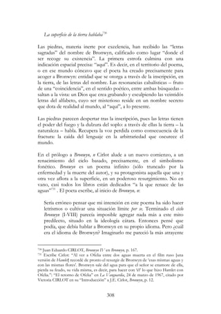 308
La superficie de la tierra hablaba730
Las piedras, materia inerte por excelencia, han recibido las “letras
sagradas” del nombre de Bronwyn, calificado como lugar “donde el
ser recoge su existencia”. La primera estrofa culmina con una
indicación espacial precisa: “aquí”. Es decir, en el territorio del poema,
o en ese mundo cóncavo que el poeta ha creado precisamente para
acoger a Bronwyn: entidad que se otorga a través de la inscripción, en
la tierra, de las letras del nombre. Las resonancias cabalísticas – fruto
de una “coincidencia”, en el sentido poético, entre ambas búsquedas –
saltan a la vista: un Dios que crea grabando y esculpiendo las veintidós
letras del alfabeto, cuyo ser misterioso reside en un nombre secreto
que dota de realidad al mundo, al “aquí”, a lo presente.
Las piedras parecen despertar tras la inscripción, pues las letras tienen
el poder del fuego y la dulzura del soplo: a través de ellas la tierra – la
naturaleza – habla. Recupera la voz perdida como consecuencia de la
fractura: la caída del lenguaje en la arbitrariedad que oscurece el
mundo.
En el prólogo a Bronwyn, n Cirlot alude a un nuevo comienzo, a un
renacimiento del ciclo basado, precisamente, en el simbolismo
fonético. Bronwyn es un poema infinito (sólo truncado por la
enfermedad y la muerte del autor), y su protagonista aquella que una y
otra vez aflora a la superficie, en un poderoso resurgimiento. No en
vano, casi todos los libros están dedicados “a la que renace de las
aguas”731
. El poeta escribe, al inicio de Bronwyn, n:
Sería erróneo pensar que mi intención en este poema ha sido hacer
letrismos o cultivar una situación límite per se. Terminado el ciclo
Bronwyn (I-VIII) parecía imposible agregar nada más a este mito
predilecto, situado en la ideología cátara. Entonces pensé que
podía, que debía hablar a Bronwyn en su propio idioma. Pero ¿cuál
era el idioma de Bronwyn? Imaginarlo me pareció la más atrayente
730 Juan Eduardo CIRLOT, Bronwyn IV en Bronwyn, p. 167.
731 Escribe Cirlot: “Al ver a Ofelia entre dos aguas muerta en el film ruso [una
versión de Hamlet] recordé de pronto el resurgir de Bronwyn de ‘esas mismas aguas y
con las mismas flores’. Bronwyn sale del agua para que el señor se enamore de ella,
pierda su feudo, su vida misma, es decir, para hacer con ‘él’ lo que hizo Hamlet con
Ofelia.”: “El retorno de Ofelia” en La Vanguardia, 24 de marzo de 1967, citado por
Victoria CIRLOT en su “Introducción” a J.E. Cirlot, Bronwyn, p. 12.
 