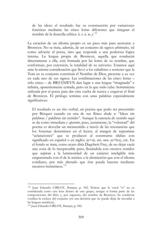 309
de las ideas: el resultado fue su construcción por variaciones
fonéticas mediante las cinco letras diferentes que integran el
nombre de la doncella céltica: b, r, n, w, y.732
La creación de un idioma propio es un paso más para acercarse a
Bronwyn. No se trata, además, de un conjunto de signos arbitrario, tal
como advierte el poeta, sino que responde a una poderosa lógica
interna. La lengua propia de Bronwyn, aquella que conducirá
directamente a ella, está formada por las letras de su nombre, que
conforman, por extensión, la totalidad de su universo. Estamos aquí
ante la misma consideración que llevó a los cabalistas a sostener que la
Torá en su conjunto constituía el Nombre de Dios, presente a su vez
en cada uno de sus signos. Las combinaciones de las cinco letras –
sólo cinco – de BR(O)NWYN dan lugar a una lengua “imaginada” e
infinita, aparentemente cerrada, pero en la que todo cabe: herramienta
utilizada por el poeta para dar otra vuelta de tuerca y esquivar el final
de Bronwyn. El prólogo termina con unas palabras especialmente
significativas:
El resultado es un rito verbal, un poema que pudo ser presentido
por Bécquer cuando en una de sus Rimas alude a: “Ideas sin
palabras / palabras sin sentido”. Aunque la carencia de sentido aquí
se da como inmediata y aparente, pues, justamente, la “voluntad” del
poema es desvelar un metasentido a través de las resonancias que
los fonemas determinen en el lector, al margen de repentinas
“aclaraciones” que se producen al construirse sílabas con
significado en español o en inglés: ny=ni, nor, own, oy=hoy, etc. En
el fondo se trata, como acaso diría Dagobert Frey, de no dejar vacía
una zona de lo inexpresable puro, llenándola con oscuros sonidos
que aspiran a la luminosidad de un carácter inteligible más
emparentado con el de la música o la abstracción que con el idioma
cotidiano, por más alterado que éste pueda hacerse mediante
recursos herméticos.733
732 Juan Eduardo CIRLOT, Bronwyn, p. 542. Nótese que la vocal “o” no es
considerada como una letra dentro de este grupo, aunque sí forma parte de las
composiciones del libro y, por supuesto, del nombre de Bronwyn. Su condición
vocálica la excluye del conjunto (en una decisión que no puede dejar de recordar a
las lenguas semíticas).
733 Juan Eduardo CIRLOT, Bronwyn, p. 542.
 