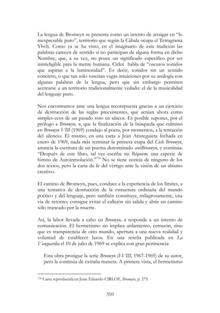 310
La lengua de Bronwyn se presenta como un intento de arraigar en “lo
inexpresable puro”, territorio que según la Cábala ocupa el Tetragrama
Yhvh. Como ya se ha visto, en el imaginario de esta tradición las
palabras carecen de sentido si no participan de alguna forma en dicho
Nombre, que, a su vez, no posee un significado específico por ser
ininteligible para la mente humana. Cirlot habla de “oscuros sonidos
que aspiran a la luminosidad”. Es decir, sonidos sin un sentido
concreto, o que tan sólo suscitan vagas intuiciones por su analogía con
algunas palabras de la lengua, pero que sin embargo permiten
acercarse a un territorio tradicionalmente vedado: el de la musicalidad
del lenguaje puro.
Nos encontramos ante una lengua recompuesta gracias a un ejercicio
de destrucción de las reglas preexistentes, que actúan ahora como
simples ecos de un pasado roto en añicos. Es posible suponer, por el
prólogo a Bronwyn, n, que la finalización de la búsqueda que culminó
en Bronwyn VIII (1969) condujo al poeta, por momentos, a la tentación
del silencio. Él mismo, en una carta a Jean Aristeguieta fechada en
enero de 1969, nada más terminar la primera etapa del Ciclo Bronwyn,
anuncia la escritura de un poema denominado antiBronwyn, y continúa:
“Después de este libro, tal vez escriba mi Réquiem, una especie de
himno de Autoinmolación.”734
No se tiene noticia de ninguno de los
dos textos, pero la carta da fe del vértigo ante la visión de un abismo
creativo.
El camino de Bronwyn, pues, conduce a la experiencia de los límites, a
una tentativa de destrucción de la estructura ordinaria del mundo
poético y del lenguaje, pero también constituye, milagrosamente, una
vía de retorno; consigue evitar el callejón sin salida y abrir un camino
sólo truncado por la muerte.
Así, la labor llevada a cabo en Bronwyn, n responde a un intento de
comunicación. El hermetismo no implica aislamiento, cerrazón, sino
que es transparencia de otro mundo, apertura a una nueva realidad y
voluntad de establecer lazos. En una reseña publicada en La
Vanguardia el 10 de julio de 1969 se explica con gran pertinencia:
Esta obra prosigue la serie Bronwyn (I-VIII, 1967-1969) de su autor,
pero la continúa de extraña manera. A primera vista, el hermetismo
734 Carta reproducida en Juan Eduardo CIRLOT, Bronwyn, p. 275.
 