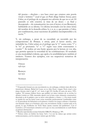 311
del poema – absoluto – nos hace creer que estamos ante poesía
visual o letrismo735
(cual el que en París dirige Isidore Issou); pero
Cirlot, en el prólogo de su plaquette nos advierte de que no es así. El
parecido es sólo exterior; se trata de un deseo – ya final y
desesperado – de comunicación (no con el lector, sí con Bronwyn),
hablándole en su idioma. Un idioma inventado con las cinco letras
del nombre de la doncella céltica: b, r, n, w, y, que permite a Cirlot,
por combinatoria, crear sucesiones de palabras incomprensibles a la
razón.736
Y, sin embargo, a pesar de su oscuridad, un recorrido por las
composiciones de Bronwyn, n arroja, para el lector atento, una
indudable luz. Cirlot aclara en el prólogo que la “y” suena como “i” y
la “w” se pronuncia “u” o “v” según vaya entre consonantes o
vocales737
. Se realiza así una fuerte apuesta por la lectura en voz alta,
que permita apreciar la sonoridad de las combinaciones. El resultado
es una musicalidad evidente, que apela a la sensibilidad pero también al
intelecto. Veamos dos ejemplos, con sus respectivas tentativas de
interpretación:
Onwyn
nyb nyn
Ronwyn
nyr nyn
Nonwyn
735 El parecido formal con este movimiento es, sin embargo, evidente (más allá de las
intenciones últimas). Rafael de Cozar, en su obra Poesía e imagen: Poesía visual y otras
formas literarias desde el siglo IV a.C. hasta el siglo XX, Sevilla, El carro de nieve, 1991,
explica: “El rumano Isidore Issou, que publicó un único número de su revista La
dictature Lettriste en 1946, intentaba operar con la letra como elemento constructivo,
disociada ya de la palabra y por su mero valor plástico o fónico. (...) En cierto modo
se trataba de usar las letras como notas musicales perfectamente combinables entre
sí. El precedente de Schwitters en la pintura o incluso los juegos cubistas o futuristas
son bastante claros en el letrismo, pero este movimiento tiende a centrar todo en la
poesía, lo que Guillermo de Torre llama ‘punta extrema del panlirismo’. Con el
Letrismo y el Concretismo entramos en lo que no muy acertadamente se suele llamar
en pintura abstracción.”
736 Reseña reproducida en Juan Eduardo CIRLOT, Bronwyn, p. 309.
737 Nótese cómo en hebreo las letras Yod y Vav son las únicas que actúan como
semiconsonantes, con los mismos valores que da Cirlot.
 