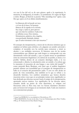 24
ver con la luz del sol, es de otro género: apela a la experiencia, la
intuición, la inteligencia, el estudio y el sentimiento. Es capaz de llegar
a todos. Borges, al final de su poema “The unending rose” apela a una
flor que opere en él un último alumbramiento:
La blancura del sol puede ser tuya
o el oro de la luna o la bermeja
firmeza de la espada en la victoria.
Soy ciego y nada sé, pero preveo
que son más los caminos. Cada cosa
es infinitas cosas. Eres música,
firmamentos, palacios, ríos, ángeles,
rosa profunda, ilimitada, íntima,
que el señor mostrará a mis ojos muertos.51
El concepto de interpretación, a través de los diversos términos que se
emplean en hebreo para referirse a él, adquiere un sentido universal y
complejo: el recorrido nos ha servido para comenzar a intuir su
alcance y sus múltiples recovecos. Si hacemos caso de las teorías
estructuralistas que afirman que cada lengua se corresponde con una
determinada visión del mundo, y que se puede trazar un paralelismo
entre las estructuras lingüísticas y la cultura de un pueblo, es decir, si es
posible “definir, dentro de un conjunto ideológico dado, a la vez
estructurado y abierto, la articulación entre un sentido y la cultura que
lo transmite: el encuentro de una lengua y una visión del mundo”52
,
como pretende Betty Rotjman, está claro que el análisis lingüístico
permite afirmar con rotundidad que el concepto de interpretación se
halla en el corazón del pensamiento judío. Y esto no sólo desde un
punto de vista esencialista, sino también en lo que se refiere a su
desarrollo histórico. Los cambios semánticos que hemos descrito
muestran cómo voces que en un principio tenían otros significados se
han deslizado por diversas razones hacia el campo de la interpretación,
aportando nuevos matices. Los significados de las diversas raíces,
tomados desde un punto de vista diacrónico, se solapan con
frecuencia entre sí. Pero muy rara vez fueron sinónimos absolutos
para un locutor de la lengua en un momento dado. Cada uno mantuvo
sus connotaciones propias.
51 Jorge Luis BORGES, La rosa profunda en Obra poética, p. 470.
52 Betty ROJTMAN, Feu noir sur feu blanc. Essai sur l’herméneutique juive, Paris, Verdier,
1986, p. 20. Traducción de Elisa Martín Ortega.
 