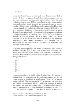 312
nyn nyn738
La mayúscula con la que se inicia cada serie de dos versos alude al
nombre de Bronwyn metamorfoseado. Se podría considerar, pues, que
nos encontramos ante una invocación desesperada – y quizá ése sea el
verdadero tema de todo el libro: cómo llamar a quien parece alejarse
sin remedio, cómo retener a aquella que no responde ya a su nombre
común, evidente, cuyas posibilidades se piensan agotadas. El segundo
verso actúa cada vez cual un eco difuso del primero: allí donde la voz
se va quedando sin fuerzas y, discretamente, trata de atraer al objeto
deseado desde la intimidad y el ofrecimiento de una nueva confianza.
En la primera palabra la letra final varía: “nyb”, “nyr”, “nyn”, pero la
segunda se presenta siempre fiel a la forma “nyn”, que parece
afirmarse en la repetición final. Sonidos cercanos a una indefinida
onomatopeya, que podría relacionarse, por ejemplo, con la
terminación de los diminutivos y que resulta, en cualquier caso,
sugerente para el lector.
El poema siguiente presenta una forma que recuerda a las tablas de
Abraham Abulafia, pues se basa en la combinación de la letra “Y”,
inicial, con cada uno de los sonidos que conforman el nombre de
Bronwyn. El resultado es una serie de seis combinaciones distribuidas
del siguiente modo:
Yr
Yn
Yb
Yw
Yy
Yo739
La descomposición – se podría hablar de disección – del nombre es
aquí máxima. Las letras aparecen desperdigadas, pues no hay dos que
vayan seguidas si atendemos a la ordenación “Bronwyn”; y además,
para completarla faltaría una segunda “n”. No estamos, por tanto, ante
una palabra escondida que pide ser reordenada, sino que se trata de
una apuesta por la esencia: aparecen los elementos fundamentales del
nombre, pero fuera de él. Abren espacios, se colocan en torno a la
“Y”, su columna vertebral. Y no deja de llamar la atención la
738 Juan Eduardo CIRLOT, Bronwyn, n en Bronwyn, p. 288.
739 Juan Eduardo CIRLOT, Bronwyn, n en Bronwyn, p. 289.
 