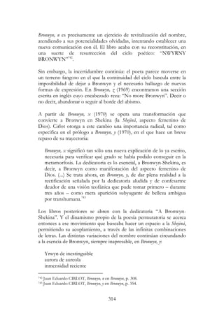 314
Bronwyn, n es precisamente un ejercicio de revitalización del nombre,
atendiendo a sus potencialidades olvidadas, intentando establecer una
nueva comunicación con él. El libro acaba con su reconstitución, en
una suerte de resurrección del ciclo poético: “NWYRNY
BRONWYN”742
.
Sin embargo, la incertidumbre continúa: el poeta parece moverse en
un terreno fangoso en el que la continuidad del ciclo bascula entre la
imposibilidad de dejar a Bronwyn y el necesario hallazgo de nuevas
formas de expresión. En Bronwyn, z (1969) encontramos una sección
escrita en inglés cuyo encabezado reza: “No more Bronwyn”. Decir o
no decir, abandonar o seguir al borde del abismo.
A partir de Bronwyn, x (1970) se opera una transformación que
convierte a Bronwyn en Shekina (la Shejiná, aspecto femenino de
Dios). Cirlot otorga a este cambio una importancia radical, tal como
especifica en el prólogo a Bronwyn, y (1970), en el que hace un breve
repaso de su trayectoria:
Bronwyn, x significó tan sólo una nueva explicación de lo ya escrito,
necesaria para verificar qué grado se había podido conseguir en la
metamorfosis. La dedicatoria es lo esencial, a Bronwyn-Shekina, es
decir, a Bronwyn como manifestación del aspecto femenino de
Dios. (...) Se trata ahora, en Bronwyn, y, de dar plena realidad a la
rectificación señalada por la dedicatoria aludida y de confesarme
deudor de una visión teofánica que pude tomar primero – durante
tres años – como mera aparición subyugante de belleza ambigua
por transhumana.743
Los libros posteriores se abren con la dedicatoria “A Bronwyn-
Shekina”. Y el dinamismo propio de la poesía permutatoria se acerca
entonces a ese movimiento que buscaba hacer un espacio a la Shejiná,
permitiendo su acoplamiento, a través de las infinitas combinaciones
de letras. Las distintas variaciones del nombre continúan circundando
a la esencia de Bronwyn, siempre inapresable, en Bronwyn, y:
Yrwyn de inextinguible
aurora de aureola
inmensidad reciente
742 Juan Eduardo CIRLOT, Bronwyn, n en Bronwyn, p. 308.
743 Juan Eduardo CIRLOT, Bronwyn, y en Bronwyn, p. 354.
 