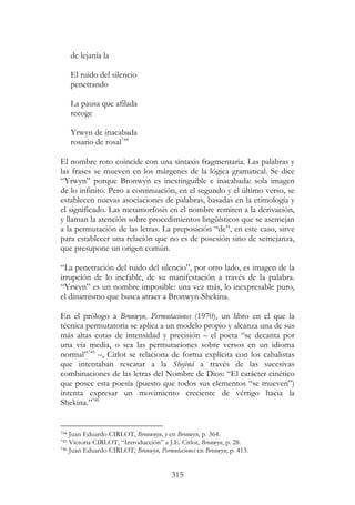 315
de lejanía la
El ruido del silencio
penetrando
La pausa que afilada
recoge
Yrwyn de inacabada
rosario de rosal744
El nombre roto coincide con una sintaxis fragmentaria. Las palabras y
las frases se mueven en los márgenes de la lógica gramatical. Se dice
“Yrwyn” porque Bronwyn es inextinguible e inacabada: sola imagen
de lo infinito. Pero a continuación, en el segundo y el último verso, se
establecen nuevas asociaciones de palabras, basadas en la etimología y
el significado. Las metamorfosis en el nombre remiten a la derivación,
y llaman la atención sobre procedimientos lingüísticos que se asemejan
a la permutación de las letras. La preposición “de”, en este caso, sirve
para establecer una relación que no es de posesión sino de semejanza,
que presupone un origen común.
“La penetración del ruido del silencio”, por otro lado, es imagen de la
irrupción de lo inefable, de su manifestación a través de la palabra.
“Yrwyn” es un nombre imposible: una vez más, lo inexpresable puro,
el dinamismo que busca atraer a Bronwyn-Shekina.
En el prólogo a Bronwyn, Permutaciones (1970), un libro en el que la
técnica permutatoria se aplica a un modelo propio y alcanza una de sus
más altas cotas de intensidad y precisión – el poeta “se decanta por
una vía media, o sea las permutaciones sobre versos en un idioma
normal”745
–, Cirlot se relaciona de forma explícita con los cabalistas
que intentaban rescatar a la Shejiná a través de las sucesivas
combinaciones de las letras del Nombre de Dios: “El carácter cinético
que posee esta poesía (puesto que todos sus elementos “se mueven”)
intenta expresar un movimiento creciente de vértigo hacia la
Shekina.”746
744 Juan Eduardo CIRLOT, Bronwnyn, y en Bronwyn, p. 364.
745 Victoria CIRLOT, “Introducción” a J.E. Cirlot, Bronwyn, p. 28.
746 Juan Eduardo CIRLOT, Bronwyn, Permutaciones en Bronwyn, p. 413.
 
