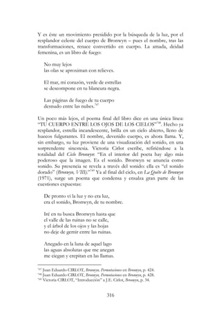 316
Y es éste un movimiento presidido por la búsqueda de la luz, por el
resplandor celeste del cuerpo de Bronwyn – pues el nombre, tras las
transformaciones, renace convertido en cuerpo. La amada, deidad
femenina, es un libro de fuego:
No muy lejos
las olas se aproximan con relieves.
El mar, mi corazón, verde de estrellas
se descompone en tu blancura negra.
Las páginas de fuego de tu cuerpo
desnudo entre las nubes.747
Un poco más lejos, el poema final del libro dice en una única línea:
“TU CUERPO ENTRE LOS OJOS DE LOS CIELOS”748
. Hecho ya
resplandor, estrella incandescente, brilla en un cielo abierto, lleno de
huecos fulgurantes. El nombre, devenido cuerpo, es ahora llama. Y,
sin embargo, su luz proviene de una visualización del sonido, en una
sorprendente sinestesia. Victoria Cirlot escribe, refiriéndose a la
totalidad del Ciclo Bronwyn: “En el interior del poeta hay algo más
poderoso que la imagen. Es el sonido. Bronwyn se anuncia como
sonido. Su presencia se revela a través del sonido: ella es “el sonido
dorado” (Bronwyn, VIII).”749
Ya al final del ciclo, en La Quête de Bronwyn
(1971), surge un poema que condensa y ensalza gran parte de las
cuestiones expuestas:
De pronto vi la luz y no era luz,
era el sonido, Bronwyn, de tu nombre.
Iré en tu busca Bronwyn hasta que
el valle de las ruinas no se calle,
y el árbol de los ojos y las hojas
no deje de gemir entre las ruinas.
Anegado en la luna de aquel lago
las aguas absolutas que me anegan
me ciegan y crepitan en las llamas.
747 Juan Eduardo CIRLOT, Bronwyn, Permutaciones en Bronwyn, p. 424.
748 Juan Eduardo CIRLOT, Bronwyn, Permutaciones en Bronwyn, p. 428.
749 Victoria CIRLOT, “Introducción” a J.E. Cirlot, Bronwyn, p. 34.
 