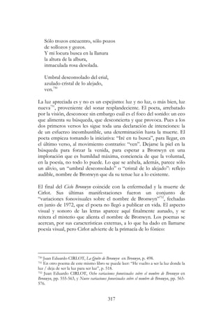 317
Sólo trozos encuentro, sólo pozos
de sollozos y gozos.
Y mi locura busca en la llanura
la altura de la albura,
inmaculada rosa desolada.
Umbral desconsolado del erial,
azulado cristal de lo alejado,
ven.750
La luz apreciada es y no es un espejismo: luz y no luz, o más bien, luz
nueva751
, proveniente del sonar resplandeciente. El poeta, arrebatado
por la visión, desconoce sin embargo cuál es el foco del sonido: un eco
que alimenta su búsqueda, que desconcierta y que provoca. Pues a los
dos primeros versos les sigue toda una declaración de intenciones: la
de un esfuerzo incombustible, una determinación hasta la muerte. El
poeta empieza tomando la iniciativa: “Iré en tu busca”, para llegar, en
el último verso, al movimiento contrario: “ven”. Dejarse la piel en la
búsqueda para forzar la venida, para esperar a Bronwyn en una
imploración que es humildad máxima, conciencia de que la voluntad,
en la poesía, no todo lo puede. Lo que se anhela, además, parece sólo
un alivio, un “umbral desconsolado” o “cristal de lo alejado”: reflejo
audible, nombre de Bronwyn que da su tenue luz a lo existente.
El final del Ciclo Bronwyn coincide con la enfermedad y la muerte de
Cirlot. Sus últimas manifestaciones fueron un conjunto de
“variaciones fonovisuales sobre el nombre de Bronwyn”752
, fechadas
en junio de 1972, que el poeta no llegó a publicar en vida. El aspecto
visual y sonoro de las letras aparece aquí finalmente aunado, y se
reitera el misterio que alienta el nombre de Bronwyn. Los poemas se
acercan, por sus características externas, a lo que ha dado en llamarse
poesía visual, pero Cirlot advierte de la primacía de lo fónico:
750 Juan Eduardo CIRLOT, La Quête de Bronwyn en Bronwyn, p. 498.
751 En otro poema de este mismo libro se puede leer: “He vuelto a ser la luz donde la
luz / deja de ser la luz para ser luz”, p. 518.
752 Juan Eduardo CIRLOT, Ocho variaciones fonovisuales sobre el nombre de Bronwyn en
Bronwyn, pp. 555-563, y Nueve variaciones fonovisuales sobre el nombre de Bronwyn, pp. 565-
576.
 