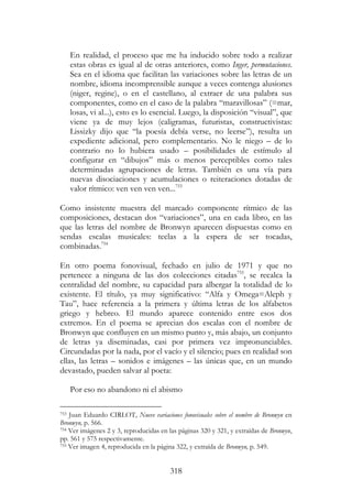 318
En realidad, el proceso que me ha inducido sobre todo a realizar
estas obras es igual al de otras anteriores, como Inger, permutaciones.
Sea en el idioma que facilitan las variaciones sobre las letras de un
nombre, idioma incomprensible aunque a veces contenga alusiones
(niger, regine), o en el castellano, al extraer de una palabra sus
componentes, como en el caso de la palabra “maravillosas” (=mar,
losas, vi al...), esto es lo esencial. Luego, la disposición “visual”, que
viene ya de muy lejos (caligramas, futuristas, constructivistas:
Lissizky dijo que “la poesía debía verse, no leerse”), resulta un
expediente adicional, pero complementario. No le niego – de lo
contrario no lo hubiera usado – posibilidades de estímulo al
configurar en “dibujos” más o menos perceptibles como tales
determinadas agrupaciones de letras. También es una vía para
nuevas disociaciones y acumulaciones o reiteraciones dotadas de
valor rítmico: ven ven ven ven...753
Como insistente muestra del marcado componente rítmico de las
composiciones, destacan dos “variaciones”, una en cada libro, en las
que las letras del nombre de Bronwyn aparecen dispuestas como en
sendas escalas musicales: teclas a la espera de ser tocadas,
combinadas.754
En otro poema fonovisual, fechado en julio de 1971 y que no
pertenece a ninguna de las dos colecciones citadas755
, se recalca la
centralidad del nombre, su capacidad para albergar la totalidad de lo
existente. El título, ya muy significativo: “Alfa y Omega=Aleph y
Tau”, hace referencia a la primera y última letras de los alfabetos
griego y hebreo. El mundo aparece contenido entre esos dos
extremos. En el poema se aprecian dos escalas con el nombre de
Bronwyn que confluyen en un mismo punto y, más abajo, un conjunto
de letras ya diseminadas, casi por primera vez impronunciables.
Circundadas por la nada, por el vacío y el silencio; pues en realidad son
ellas, las letras – sonidos e imágenes – las únicas que, en un mundo
devastado, pueden salvar al poeta:
Por eso no abandono ni el abismo
753 Juan Eduardo CIRLOT, Nueve variaciones fonovisuales sobre el nombre de Bronwyn en
Bronwyn, p. 566.
754 Ver imágenes 2 y 3, reproducidas en las páginas 320 y 321, y extraídas de Bronwyn,
pp. 561 y 575 respectivamente.
755 Ver imagen 4, reproducida en la página 322, y extraída de Bronwyn, p. 549.
 