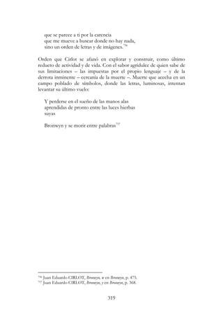 319
que se parece a ti por la carencia
que me mueve a buscar donde no hay nada,
sino un orden de letras y de imágenes.756
Orden que Cirlot se afanó en explorar y construir, como último
reducto de actividad y de vida. Con el sabor agridulce de quien sabe de
sus limitaciones – las impuestas por el propio lenguaje – y de la
derrota inminente – cercanía de la muerte –. Muerte que acecha en un
campo poblado de símbolos, donde las letras, luminosas, intentan
levantar su último vuelo:
Y perderse en el sueño de las manos alas
aprendidas de pronto entre las luces hierbas
suyas
Bronwyn y se morir entre palabras757
756 Juan Eduardo CIRLOT, Bronwyn, w en Bronwyn, p. 475.
757 Juan Eduardo CIRLOT, Bronwyn, y en Bronwyn, p. 368.
 