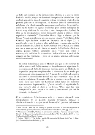 25
Al lado del Midrash, de la hermenéutica rabínica, a la que se viene
haciendo alusión, surgen las formas de interpretación cabalísticas, cuya
analogía con cierto tipo de creación poética constituirá el eje de esta
primera parte de la investigación. La relación entre la hermenéutica
cabalística y la rabínica no debe entenderse en términos de oposición,
como se ha hecho en algunas ocasiones, pues ambas participan de
formas muy similares de entender el acto interpretativo, incluida la
idea de la interpretación como revelación divina e incluso como
experiencia visionaria.53
Alessandro Guetta llega a afirmar que la
Cábala “podría considerarse un gran midrash rabínico”54
. El Libro de la
Claridad, Sefer ha-Bahir, escrito en Provenza en el siglo XII y
considerado como la primera obra cabalística, es conocido también
con el nombre de Midrash del Rabbi Nehuniah ben ha-Kanah. Su forma
externa se corresponde efectivamente con la del Midrash rabínico –
explica pasajes bíblicos enlazando unos versos con otros y
construyendo unidades de pensamiento independientes a partir de la
exégesis de las Escrituras – pero en su interior esconde diferencias
esenciales con éste:
El lector familiarizado con el Midrash (lo que es de suponer de
todos lectores del Bahir) reconocerá inmediatamente algo fuera de
lo común en el Bahir. El texto no funciona como un Midrash. Se
responden preguntas no planteadas, o planteadas de un modo que
sólo generen otras preguntas. (...) A pesar de su título, el objetivo
del libro es desconcertar mucho más que “clarificar” nada en el
sentido tradicional. Se enseña al lector a reconocer todo lo que no
sabe: hasta qué punto las Escrituras están llenas de misterios
aparentemente impenetrables. “¿Crees entender el significado de
este verso?”, dice el Bahir a su lector. “Pues aquí hay una
interpretación para lanzar a tu oído y demostrarte que no lo
entiendes en absoluto.”55
El reconocimiento del misterio se sitúa en el centro mismo del acto
interpretativo: no es posible ninguna revelación, claridad o
alumbramiento sin la aceptación de la oscuridad primera, del secreto
53 Ver Elliot R. WOLFSON, Through a speculum that shines. Vision and imagination in
medieval Jewish mysticism, Princeton, Princeton University Press, 1994, pp. 326-327.
54 Alessandro GUETTA, “Cabale et rationalisme en Italie à l’époque baroque” en P.
Ginsel y L. Kaennel (ed.), Réceptions de la cabale, Paris/Tel Aviv, Éclat, 2007, p. 113.
Traducción de Elisa Martín Ortega.
55 Arthur GREEN, “The Zohar: Jewish Mysticism in Medieval Spain” en L. Fine,
(ed.) Essential Papers on Kabbalah, p. 29.
 