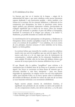 323
b) El simbolismo de las letras
La fractura que late en el interior de la lengua – origen de la
arbitrariedad del signo y que tanto cabalistas como poetas intentaron
superar aludiendo a una motivación perdida – afecta también a las
formas de la escritura. En los sistemas alfabéticos, a diferencia de los
compuestos por ideogramas, las letras se presentan como meros
signos gráficos que permiten representar sonidos, desvinculadas de
cualquier significado que se derive de sus trazos. ¿Pero fue siempre
así? ¿En qué momento se produjo el paso del dibujo al fonograma,
borrando la conciencia de la imagen que subyace a las letras? Y,
finalmente, ¿es posible desandar ese camino del olvido?
La transformación de los pictogramas en ideogramas, y finalmente en
fonogramas (letras actuales) ejemplifica el paso de “la escritura de las
cosas a la escritura de las palabras”758
. Los cabalistas, sin ir en contra
de este principio, intentan restaurar el valor simbólico de las letras,
ligado a su forma gráfica:
La escritura hebrea que transcribe los sonidos es para los cabalistas
mucho más una serie de jeroglíficos que una serie de signos. Por lo
menos cada letra es a la vez signo que sirve de instrumento de
comunicación y símbolo gráfico de los elementos fundadores de
toda realidad. El doble valor de las letras del alfabeto hebreo está
ausente de la mayor parte de los sistemas alfabéticos hoy en uso.759
El que Mopsik elija la palabra “jeroglíficos” para referirse a la
concepción que el cabalista tiene de las letras no es gratuito en modo
alguno. Sus trazos se convierten en líneas llenas de misterio que es
necesario descifrar o, más bien, interpretar – pues son fuente
inagotable de sugerencias, no enigma oscuro con una sola explicación
válida. Juan Eduardo Cirlot, en un breve apunte sobre el simbolismo
del nombre de Bronwyn, describe los valores de cada una de sus letras
(a veces haciendo referencia a sus resonancias cabalísticas):
Según nuestro propio sistema de simbolismo fonético, el
significado más profundo de este nombre no deriva del sentido de
sus dos componentes citados, sino del de cada letra. (...) La B, tanto
758 Marc-Alain OUAKNIN, Mystères de l’alphabet, p. 84.
759 Charles MOPSIK, ¿Qué es la Cábala? Preguntas y respuestas, p. 97.
 