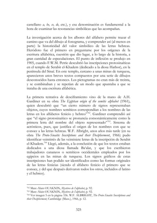 325
castellano a, be, ce, de, etc.), y esa denominación es fundamental a la
hora de examinar las resonancias simbólicas que las acompañan.
La investigación acerca de los albores del alfabeto permite trazar el
camino que va del dibujo al fonograma, y comprender así (al menos en
parte) la historicidad del valor simbólico de las letras hebreas.
Heródoto fue el primero en preguntarse por los orígenes de la
escritura alfabética, cuestión que dio lugar, a lo largo de la historia, a
gran cantidad de especulaciones. El punto de inflexión se produjo en
1905, cuando F.W.M. Petrie descubrió las inscripciones protosinaíticas
en el templo de Serabit el-Khadem (dedicado a la diosa Hathor), en la
península del Sinaí. En este templo, cercano a unas minas de turquesa,
aparecieron unos breves textos compuestos por una serie de dibujos
desconocidos hasta entonces. Los pictogramas no eran más de treinta,
y se combinaban y se repetían de un modo que apuntaba a que se
trataba de una escritura alfabética.
La primera tentativa de desciframiento vino de la mano de A.H.
Gardiner en su obra The Egiptian origin of the semitic alphabet (1961),
quien descubrió que “un cierto número de signos representaban
objetos, cuyos nombres semíticos correspondían a los nombres de las
letras en los alfabetos fenicio y hebreo”762
. Gardiner comprendió así
que “el signo protosinaítico se pronuncia consonánticamente como la
primera letra del nombre del objeto representado”763
. Sistema de
acrósticos, pues, que justifica el origen de los nombres con que se
conoce a las letras hebreas. W.F. Albright, unos años más tarde (en su
obra The Proto-Sinaitic Inscriptions and their Decipherment, 1966) pudo
identificar veintitrés de las veintisiete letras de la inscripción de Serabit
el-Khadem.764
Llegó, además, a la conclusión de que los textos estaban
dedicados a una diosa llamada Ba‘alat, y que los escribieron
trabajadores cananeos o semíticos occidentales empleados por los
egipcios en las minas de turquesa. Los signos gráficos de estas
inscripciones han podido ser identificados como las formas originales
de las letras fenicias (siendo el alfabeto fenicio el primero que se
conoce, y del que después derivaron todos los otros, incluidos el latino
y el hebreo).
762 Marc-Alain OUAKNIN, Mystères de l’alphabet, p. 92.
763 Marc-Alain OUAKNIN, Mystères de l’alphabet, p. 92.
764 Ver imagen 5 en la página 336. W.F. ALBRIGHT, The Proto-Sinaitic Inscriptions and
their Decipherment, Cambridge (Mass.), 1966, p. 12.
 