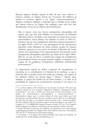 326
Durante algunas décadas imperó la idea de que estos obreros o
esclavos semitas en Egipto fueron los inventores del alfabeto, al
reducir la escritura egipcia a sus signos monoconsonánticos765
.
Algunos estudiosos llegaron a defender que se trababa de los judíos
que fueron esclavos en Egipto. Sin embargo, estas tesis han sido
abandonadas a la luz de los últimos descubrimientos:
Hay al menos otras tres breves inscripciones pictográficas del
mismo tipo que han sido halladas en excavaciones de Palestina
(Shechem, Gezer y Lachish) y que anteceden el corpus de los textos
protosinaíticos. Estos últimos son datados en torno al 1500 a.C.,
mientras que las tres inscripciones palestinas parecen pertenecer a
los siglos XVII o XVI a.C. Los pictogramas de las inscripciones
palestinas están dibujados de forma realista, cuando los mismos
símbolos aparecen en los textos de Serabit el-Khadem de forma
mucho más esquemática. Esta esquematización está presente en las
inscripciones pictográficas palestinas que datan de los siglos XIII y
XII a.C., lo que nos lleva a concluir que aunque las inscripciones
protosinaíticas forman un grupo bastante amplio, se integran en el
corpus de las primitivas inscripciones alfabéticas denominadas
protocananeas.766
La importancia capital de ambos conjuntos de inscripciones se
encuentra en su contribución a la historia de la escritura, ya que a
partir de ellas es posible trazar una senda que conduce a los signos de
los alfabetos fenicio (en primer lugar) y hebreo.767
Queda claro,
también, el origen del nombre de las letras hebreas, y se abre así la
posibilidad de explorar las connotaciones asociadas a sus trazos. La
765 La escritura egipcia estaba formada por un conjunto de más de 700 signos que
podemos agrupar en tres categorías: logogramas (palabras), silabogramas (signos
consonánticos a los que se añadía una vocal, para nosotros desconocida, y que
podían ser triconsonánticos, biconsonánticos o monoconsonánticos) y
determinativos (signos que se ponían delante de otros para indicar que éstos
pertenecían a una determinada clase; por ejemplo, la de los dioses). La combinación
de todos ellos dio lugar a un complejo sistema conocido como escritura jeroglífica.
De haber utilizado sólo los veinticuatro signos monoconsonánticos (ver imagen 6 en
la página 337. A. GARDINER, Egyptian Grammar, Oxford, 1927, p. 27) los egipcios
hubieran llegado a un alfabeto consonántico de características similares al fenicio.
766 Joseph NAVEH, Early history of the alphabet. An introduction to west Semitic epigraphy
and paleography, Jerusalén, The Magnes Press (The Hebrew University of Jerusalem),
1997, pp. 26-27. Traducción de Elisa Martín Ortega.
767 Ver imagen 7 en la página 338. Joseph NAVEH, Early history of the alphabet. An
introduction to west Semitic epigraphy and paleography, p. 32.
 