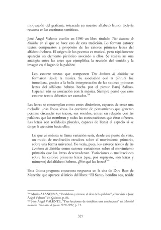327
motivación del grafema, soterrada en nuestro alfabeto latino, todavía
resuena en las escrituras semíticas.
José Ángel Valente escribe en 1980 un libro titulado Tres lecciones de
tinieblas en el que se hace eco de esta tradición. Lo forman catorce
textos compuestos a propósito de las catorce primeras letras del
alfabeto hebreo. El origen de los poemas es musical, pero rápidamente
apareció un elemento pictórico asociado a ellos. Se realiza así una
analogía entre las artes que ejemplifica la reunión del sonido y la
imagen en el lugar de la palabra:
Los catorce textos que componen Tres lecciones de tinieblas se
formaron desde la música. Su asociación con la pintura fue
inmediata, gracias a la bella interpretación de las catorce primeras
letras del alfabeto hebreo hecha por el pintor Baruj Salinas.
Esperan aún su asociación con la música. Siempre pensé que esos
catorce textos deberían ser cantados.768
Las letras se contemplan como entes dinámicos, capaces de crear una
melodía: unas líneas vivas. La corriente de pensamiento que generan
permite circundar sus trazos, sus sonidos, entrar en relación con las
palabras que las nombran y todas las connotaciones que éstas ofrecen.
Las letras son realidades plurales, capaces de llenar el espacio si se
dirige la atención hacia ellas:
Lo que en música se llama variación sería, desde ese punto de vista,
un modo de meditación creadora sobre el movimiento primario,
sobre una forma universal. Yo vería, pues, los catorce textos de las
Lecciones de tinieblas como catorce variaciones sobre el movimiento
primario que las letras desencadenan. Variaciones o meditaciones
sobre las catorce primeras letras (que, por supuesto, son letras y
números) del alfabeto hebreo. ¿Por qué las letras?769
Esta última pregunta encuentra respuesta en la cita de Dov Baer de
Mezeritz que aparece al inicio del libro: “El Santo, bendito sea, reside
768 Martín ARANCIBIA, “Paralabras y ritmos: el don de la palabra”, entrevista a José
Ángel Valente” en Quimera, p. 86.
769 José Ángel VALENTE, “Tres lecciones de tinieblas: una autolectura” en Material
memoria. Trece años de poesía 1979-1992, p. 73.
 