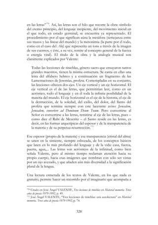 328
en las letras”770
. Así, las letras son el hilo que recorre la obra: símbolo
del eterno principio, del lenguaje incipiente, del movimiento inicial en
el que todo, en estado germinal, se encuentra ya representado. El
procedimiento por el que significan aúna la metáfora (semejanza entre
sus trazos y las líneas del mundo) y la metonimia (la parte por el todo,
como en el caso del Alef, que representa un toro a través de la imagen
de sus cuernos, y éste, a su vez, remite al concepto general de la fuerza
o energía vital). El título de la obra y la analogía musical son
claramente explicados por Valente:
Todas las lecciones de tinieblas, género sacro que ensayaron tantos
grandes maestros, tienen la misma estructura. Se canta en ellas una
letra del alfabeto hebreo y a continuación un fragmento de las
Lamentaciones de Jeremías, profeta. Contempladas en su conjunto,
las lecciones ofrecen dos ejes. Un eje vertical y un eje horizontal. El
eje vertical es el de las letras, que permitirían leer, como en un
acróstico, todo el lenguaje y en él toda la infinita posibilidad de la
materia del mundo. El eje horizontal es el eje de la historia, el eje de
la destrucción, de la soledad, del exilio, del dolor, del llanto del
profeta que termina siempre con este lacerante aviso: Jerusalem,
Jerusalem, convertere ad Dominum Deum Tuum. Pero convertirse al
Señor es convertirse a las letras, remitirse al eje de las letras, pues –
como dice el Rabí de Mezeritz – el Santo reside en las letras, es
decir, en las formas arquetípicas del espesor y de la transparencia de
la materia y de su perpetua resurrección.771
Ese espesor (propio de la materia) y esa transparencia (cristal del alma)
se unen en la simiente, siempre esbozada, de los conceptos básicos
que laten en lo más profundo del lenguaje y de la vida: casa, fuerza,
puerta, agua,... Las letras son acrósticos de la infinitud, como bien
señala Valente, pero al mismo tiempo reclaman atención hacia su
propio cuerpo, hacia esas imágenes que nombran con sólo ser vistas
por un ojo avezado, y que añaden aún más diversidad a la significación
plural de la lengua.
Una lectura esmerada de los textos de Valente, en los que nada es
gratuito, permite hacer un recorrido por el imaginario que acompaña a
770 Citado en José Ángel VALENTE, Tres lecciones de tinieblas en Material memoria. Trece
años de poesía 1979-1992, p. 49.
771 José Ángel VALENTE, “Tres lecciones de tinieblas: una autolectura” en Material
memoria. Trece años de poesía 1979-1992, p. 74.
 
