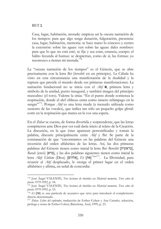 330
BET ‫ב‬
Casa, lugar, habitación, morada: empieza así la oscura narración de
los tiempos: para que algo tenga duración, fulguración, presencia:
casa, lugar, habitación, memoria: se hace mano lo cóncavo y centro
la extensión: sobre las aguas: ven sobre las aguas: dales nombres:
para que lo que no está esté, se fije y sea estar, estancia, cuerpo: el
hálito fecunda al humus: se despiertan, como de sí, las formas: yo
reconozco a tientas mi morada.774
La “oscura narración de los tiempos” es el Génesis, que se abre
precisamente con la letra Bet (bereshit: en un principio). La Cábala ha
visto en esta circunstancia una manifestación de la dualidad y la
ruptura que preside el mundo desde sus primeras manifestaciones. La
narración fundacional no se inicia con el Alef ‫,א‬ primera letra y
símbolo de la unidad, punto inaugural, y también imagen del principio
masculino (el toro). Valente la sitúa: “En el punto donde comienza la
respiración, donde el alef oblicuo entra como intacto relámpago en la
sangre”775
. Porque Alef es una letra muda (a menudo utilizada como
sustento de las vocales), que indica tan sólo un pequeño golpe glotal:
corte en la respiración que marca en la voz una espera.
En el Zohar se cuenta, de forma divertida y sorprendente, que las letras
compitieron ante Dios por ver cuál daría inicio al relato de la Creación.
La discusión, en la que éstas aparecen personificadas y toman la
palabra, discurre principalmente entre Alef y Bet. Se parte de la
constatación de que “encontramos en las palabras del Génesis una
inversión del orden alfabético de las letras. Así, las dos primeras
palabras del Génesis tienen como inicial la letra Bet: Bereshit [‫,]בראשית‬
Barah (creó) [‫,]ברא‬ y las dos palabras siguientes tienen como inicial la
letra Alef: Elohim (Dios) [ ‫,]אלהי‬ Et [‫]את‬776
”777
. La Divinidad, para
resarcir al Alef desplazado, le otorga el primer lugar en el orden
alfabético y afirma, en señal de concordia:
774 José Ángel VALENTE, Tres lecciones de tinieblas en Material memoria. Trece años de
poesía 1979-1992, p. 54.
775 José Ángel VALENTE, Tres lecciones de tinieblas en Material memoria. Trece años de
poesía 1979-1992, p. 53.
776 Et [‫]את‬ es una partícula de acusativo que sirve para introducir el complemento
directo determinado.
777 Zohar. Libro del esplendor, traducción de Esther Cohen y Ana Castaño, selección,
prólogo y notas de Esther Cohen, Barcelona, Azul, 1999, p. 23.
 