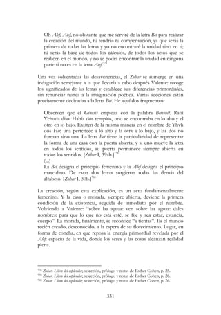331
Oh Alef, Alef, no obstante que me serviré de la letra Bet para realizar
la creación del mundo, tú tendrás tu compensación, ya que serás la
primera de todas las letras y yo no encontraré la unidad sino en ti;
tú serás la base de todos los cálculos, de todos los actos que se
realicen en el mundo, y no se podrá encontrar la unidad en ninguna
parte si no es en la letra Alef.778
Una vez solventadas las desavenencias, el Zohar se sumerge en una
indagación semejante a la que llevaría a cabo después Valente: recoge
los significados de las letras y establece sus diferencias primordiales,
sin renunciar nunca a la imaginación poética. Varias secciones están
precisamente dedicadas a la letra Bet. He aquí dos fragmentos:
Observen que el Génesis empieza con la palabra Bereshit. Rabí
Yehuda dijo: Había dos templos, uno se encontraba en lo alto y el
otro en lo bajo. Existen de la misma manera en el nombre de Yhvh
dos Hei; una pertenece a lo alto y la otra a lo bajo, y las dos no
forman sino una. La letra Bet tiene la particularidad de representar
la forma de una casa con la puerta abierta, y si uno mueve la letra
en todos los sentidos, su puerta permanece siempre abierta en
todos los sentidos. [Zohar I, 39ab.]779
(...)
La Bet designa el principio femenino y la Alef designa el principio
masculino. De estas dos letras surgieron todas las demás del
alfabeto. [Zohar I, 30b.]780
La creación, según esta explicación, es un acto fundamentalmente
femenino. Y la casa o morada, siempre abierta, deviene la primera
condición de la existencia, seguida de inmediato por el nombre.
Volviendo a Valente: “sobre las aguas: ven sobre las aguas: dales
nombres: para que lo que no está esté, se fije y sea estar, estancia,
cuerpo”. La morada, finalmente, se reconoce “a tientas”. Es el mundo
recién creado, desconocido, a la espera de su florecimiento. Lugar, en
forma de concha, en que reposa la energía primordial revelada por el
Alef: espacio de la vida, donde los seres y las cosas alcanzan realidad
plena.
778 Zohar. Libro del esplendor, selección, prólogo y notas de Esther Cohen, p. 25.
779 Zohar. Libro del esplendor, selección, prólogo y notas de Esther Cohen, p. 26.
780 Zohar. Libro del esplendor, selección, prólogo y notas de Esther Cohen, p. 26.
 