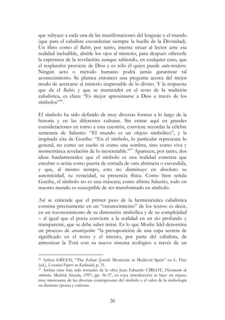 26
que subyace a cada una de las manifestaciones del lenguaje y el mundo
(que para el cabalista esconderían siempre la huella de la Divinidad).
Un libro como el Bahir, por tanto, intenta situar al lector ante esa
realidad ineludible, abrirle los ojos al misterio, para después ofrecerle
la esperanza de la revelación; aunque sabiendo, en cualquier caso, que
el resplandor proviene de Dios y es sólo él quien puede auto-revelarse.
Ningún acto o método humano podrá jamás garantizar tal
acontecimiento. Se plantea entonces una pregunta acerca del mejor
modo de acercarse al misterio inapresable de lo divino. Y la respuesta
que da el Bahir, y que se mantendrá en el resto de la tradición
cabalística, es clara: “Es mejor aproximarse a Dios a través de los
símbolos”56
.
El símbolo ha sido definido de muy diversas formas a lo largo de la
historia y en las diferentes culturas. Sin entrar aquí en grandes
consideraciones en torno a esta cuestión, conviene recordar la célebre
sentencia de Salustio: “El mundo es un objeto simbólico”, y la
inspirada cita de Goethe: “En el símbolo, lo particular representa lo
general, no como un sueño ni como una sombra, sino como viva y
momentánea revelación de lo inescrutable.”57
Aparecen, por tanto, dos
ideas fundamentales: que el símbolo es una realidad concreta que
encubre o actúa como puerta de entrada de otra abstracta o escondida,
y que, al mismo tiempo, esto no disminuye en absoluto su
autenticidad, su veracidad, su presencia física. Como bien señala
Goethe, el símbolo no es una máscara; como afirma Salustio, todo en
nuestro mundo es susceptible de ser transformado en símbolo.
Así se entiende que el primer paso de la hermenéutica cabalística
consista precisamente en un “oscurecimiento” de los textos: es decir,
en un reconocimiento de su dimensión simbólica y de su complejidad
– al igual que el poeta convierte a la realidad en un río profundo y
transparente, que se debe saber mirar. Es lo que Moshe Idel denomina
un proceso de arcanización: “la presuposición de una capa secreta de
significado en el texto y el intento, por parte del cabalista, de
armonizar la Torá con su nuevo sistema teológico a través de un
56 Arthur GREEN, “The Zohar: Jewish Mysticism in Medieval Spain” en L. Fine
(ed.), Essential Papers on Kabbalah, p. 31.
57 Ambas citas han sido tomadas de la obra Juan Eduardo CIRLOT, Diccionario de
símbolos, Madrid, Siruela, 1997, pp. 36-37, en cuya introducción se hace un repaso
muy interesante de las diversas concepciones del símbolo y el valor de la simbología
en distintas épocas y culturas.
 