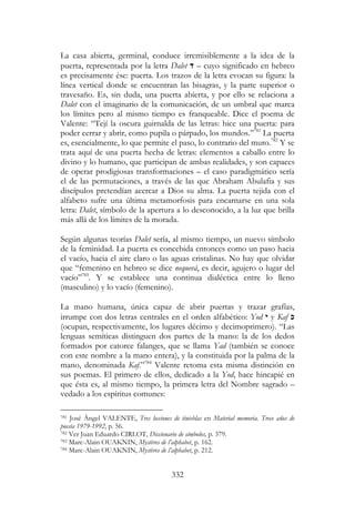 332
La casa abierta, germinal, conduce irremisiblemente a la idea de la
puerta, representada por la letra Dalet ‫ד‬ – cuyo significado en hebreo
es precisamente ése: puerta. Los trazos de la letra evocan su figura: la
línea vertical donde se encuentran las bisagras, y la parte superior o
travesaño. Es, sin duda, una puerta abierta, y por ello se relaciona a
Dalet con el imaginario de la comunicación, de un umbral que marca
los límites pero al mismo tiempo es franqueable. Dice el poema de
Valente: “Tejí la oscura guirnalda de las letras: hice una puerta: para
poder cerrar y abrir, como pupila o párpado, los mundos.”781
La puerta
es, esencialmente, lo que permite el paso, lo contrario del muro.782
Y se
trata aquí de una puerta hecha de letras: elementos a caballo entre lo
divino y lo humano, que participan de ambas realidades, y son capaces
de operar prodigiosas transformaciones – el caso paradigmático sería
el de las permutaciones, a través de las que Abraham Abulafia y sus
discípulos pretendían acercar a Dios su alma. La puerta tejida con el
alfabeto sufre una última metamorfosis para encarnarse en una sola
letra: Dalet, símbolo de la apertura a lo desconocido, a la luz que brilla
más allá de los límites de la morada.
Según algunas teorías Dalet sería, al mismo tiempo, un nuevo símbolo
de la feminidad. La puerta es concebida entonces como un paso hacia
el vacío, hacia el aire claro o las aguas cristalinas. No hay que olvidar
que “femenino en hebreo se dice nequevá, es decir, agujero o lugar del
vacío”783
. Y se establece una continua dialéctica entre lo lleno
(masculino) y lo vacío (femenino).
La mano humana, única capaz de abrir puertas y trazar grafías,
irrumpe con dos letras centrales en el orden alfabético: Yod ‫י‬ y Kaf ‫כ‬
(ocupan, respectivamente, los lugares décimo y decimoprimero). “Las
lenguas semíticas distinguen dos partes de la mano: la de los dedos
formados por catorce falanges, que se llama Yad (también se conoce
con este nombre a la mano entera), y la constituida por la palma de la
mano, denominada Kaf.”784
Valente retoma esta misma distinción en
sus poemas. El primero de ellos, dedicado a la Yod, hace hincapié en
que ésta es, al mismo tiempo, la primera letra del Nombre sagrado –
vedado a los espíritus comunes:
781 José Ángel VALENTE, Tres lecciones de tinieblas en Material memoria. Trece años de
poesía 1979-1992, p. 56.
782 Ver Juan Eduardo CIRLOT, Diccionario de símbolos, p. 379.
783 Marc-Alain OUAKNIN, Mystères de l’alphabet, p. 162.
784 Marc-Alain OUAKNIN, Mystères de l’alphabet, p. 212.
 