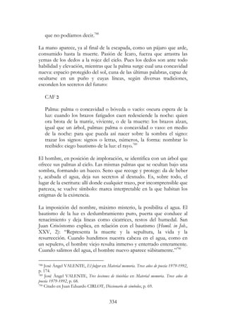 334
que no podíamos decir.788
La mano aparece, ya al final de la escapada, como un pájaro que arde,
consumido hasta la muerte. Pasión de Ícaro, fuerza que arrastra las
yemas de los dedos a la rojez del cielo. Pues los dedos son ante todo
habilidad y elevación, mientras que la palma surge cual una concavidad
nueva: espacio protegido del sol, cuna de las últimas palabras, capaz de
ocultarse en un puño y cuyas líneas, según diversas tradiciones,
esconden los secretos del futuro:
CAF ‫כ‬
Palma: palma o concavidad o bóveda o vacío: oscura espera de la
luz: cuando los brazos fatigados caen redesciende la noche: quien
ora brota de la matriz, viviente, o de la muerte: los brazos alzan,
igual que un árbol, palmas: palma o concavidad o vaso: en medio
de la noche: para que pueda así nacer sobre la sombra el signo:
trazar los signos: signos o letras, números, la forma: nombrar lo
recibido: ciego bautismo de la luz: el rayo.789
El hombre, en posición de imploración, se identifica con un árbol que
ofrece sus palmas al cielo. Las mismas palmas que se ocultan bajo una
sombra, formando un hueco. Seno que recoge y protege: da de beber
y, acabada el agua, deja sus secretos al desnudo. Es, sobre todo, el
lugar de la escritura: allí donde cualquier trazo, por incomprensible que
parezca, se vuelve símbolo: marca interpretable en la que habitan los
enigmas de la existencia.
La imposición del nombre, máximo misterio, la posibilita el agua. El
bautismo de la luz es deslumbramiento puro, puerta que conduce al
renacimiento y deja líneas como cicatrices, restos del humedal. San
Juan Crisóstomo explica, en relación con el bautismo (Homil. in Joh.,
XXV, 2): “Representa la muerte y la sepultura, la vida y la
resurrección. Cuando hundimos nuestra cabeza en el agua, como en
un sepulcro, el hombre viejo resulta inmerso y enterrado enteramente.
Cuando salimos del agua, el hombre nuevo aparece súbitamente.”790
788 José Ángel VALENTE, El fulgor en Material memoria. Trece años de poesía 1979-1992,
p. 174.
789 José Ángel VALENTE, Tres lecciones de tinieblas en Material memoria. Trece años de
poesía 1979-1992, p. 68.
790 Citado en Juan Eduardo CIRLOT, Diccionario de símbolos, p. 69.
 