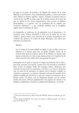 335
El agua es el punto de partida y de llegada del camino de la vida.
Materia en movimiento, cuya simbolización gráfica, a través de la letra
Mem (Mayim en hebreo significa “aguas”, siempre en plural), imita el
vaivén de las olas: . Se trata, aquí, de la forma cursiva de la letra (la
que se utiliza en los textos manuscritos), más cercana al alfabeto
protosinaítico y a nuestra “m” (la cuadrática: ‫,מ‬ ha sufrido una
evolución diferente)791
, y que coincide también con el jeroglífico
egipcio para el concepto de agua.
Su imaginario se relaciona, en un principio, con el dinamismo y la
corriente, pero Valente identifica a Mem con la calma de un mar
tórrido y quieto, tantas veces antesala de la muerte (recuérdense, por
evidente que parezca, las Coplas de Jorge Manrique). ¿La calma que
antecede a la tormenta?
MEM ‫מ‬
En el vértigo de la inmovilidad: las aguas: lo que en ellas oscuro se
alimenta a sí mismo igual que un padre hembra: noche de la
materia: fluir fetal en la deriva quieta de las Madres: en donde nada
opone resistencia a la vida: el que espera entrar en el nombre ha de
velar nocturno a las orillas de la sola quietud: las aguas.792
Sumergirse en el agua es regresar al origen inconsciente de la vida y,
por ende, acercarse a la muerte o punto cero. Su cercanía es tentadora,
pero reviste un peligro: brillo del estanque calmo, silencioso, que
embruja los pasos de los caminantes y los lleva a su terreno. El poeta,
una vez más, ha de merodear los límites con el máximo cuidado; su
territorio es nocturno y es silencio. Siempre en busca del nombre: de la
palabra inefable que devolverá a cada ser u objeto la conciencia de su
propio existir. Las letras, con un imaginario propio, son las eternas
aliadas del poeta. Ofrecen palpitaciones aún capaces de alentar a las
palabras, ayudándolas a resistir los embates del abandono y el olvido.
791 Para más información ver Marc-Alain OUAKNIN, Mystères de l’alphabet, pp. 233-
243.
792 José Ángel VALENTE, Tres lecciones de tinieblas en Material memoria. Trece años de
poesía 1979-1992, p. 70.
 