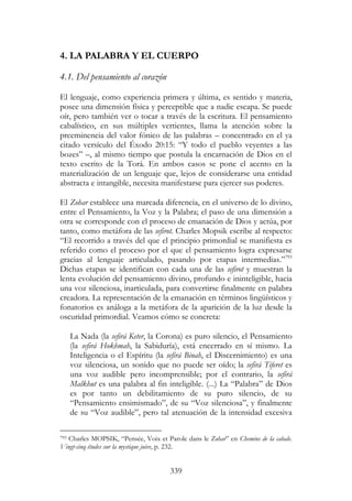 339
4. LA PALABRA Y EL CUERPO
4.1. Del pensamiento al corazón
El lenguaje, como experiencia primera y última, es sentido y materia,
posee una dimensión física y perceptible que a nadie escapa. Se puede
oír, pero también ver o tocar a través de la escritura. El pensamiento
cabalístico, en sus múltiples vertientes, llama la atención sobre la
preeminencia del valor fónico de las palabras – concentrado en el ya
citado versículo del Éxodo 20:15: “Y todo el pueblo veyentes a las
bozes” –, al mismo tiempo que postula la encarnación de Dios en el
texto escrito de la Torá. En ambos casos se pone el acento en la
materialización de un lenguaje que, lejos de considerarse una entidad
abstracta e intangible, necesita manifestarse para ejercer sus poderes.
El Zohar establece una marcada diferencia, en el universo de lo divino,
entre el Pensamiento, la Voz y la Palabra; el paso de una dimensión a
otra se corresponde con el proceso de emanación de Dios y actúa, por
tanto, como metáfora de las sefirot. Charles Mopsik escribe al respecto:
“El recorrido a través del que el principio primordial se manifiesta es
referido como el proceso por el que el pensamiento logra expresarse
gracias al lenguaje articulado, pasando por etapas intermedias.”793
Dichas etapas se identifican con cada una de las sefirot y muestran la
lenta evolución del pensamiento divino, profundo e ininteligible, hacia
una voz silenciosa, inarticulada, para convertirse finalmente en palabra
creadora. La representación de la emanación en términos lingüísticos y
fonatorios es análoga a la metáfora de la aparición de la luz desde la
oscuridad primordial. Veamos cómo se concreta:
La Nada (la sefirá Keter, la Corona) es puro silencio, el Pensamiento
(la sefirá Hokhmah, la Sabiduría), está encerrado en sí mismo. La
Inteligencia o el Espíritu (la sefirá Binah, el Discernimiento) es una
voz silenciosa, un sonido que no puede ser oído; la sefirá Tiferet es
una voz audible pero incomprensible; por el contrario, la sefirá
Malkhut es una palabra al fin inteligible. (...) La “Palabra” de Dios
es por tanto un debilitamiento de su puro silencio, de su
“Pensamiento ensimismado”, de su “Voz silenciosa”, y finalmente
de su “Voz audible”, pero tal atenuación de la intensidad excesiva
793 Charles MOPSIK, “Pensée, Voix et Parole dans le Zohar” en Chemins de la cabale.
Vingt-cinq études sur la mystique juive, p. 232.
 