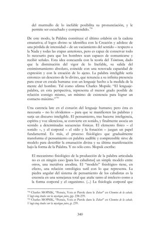 340
del murmullo de lo inefable posibilita su pronunciación, y le
permite ser escuchado y comprendido.794
De este modo, la Palabra constituye el último eslabón en la cadena
emanativa; el logos divino se identifica con la Creación y adolece de
una pérdida de intensidad – de un vaciamiento del sentido – respecto a
la Nada y todas las etapas anteriores, pero es capaz de conservar todo
lo necesario para que los hombres sean capaces de comunicarse y
recibir señales. Esta idea concuerda con la teoría del Tsimtsum, dado
que la disminución del vigor de lo Inefable, su salida del
ensimismamiento absoluto, coincide con una renovada capacidad de
expresión y con la creación de lo ajeno. La palabra inteligible sería
entonces un descenso de lo divino, que renuncia a su infinita presencia
para crear en escala humana: con un lenguaje hecho a la medida de la
mente del hombre. Tal como afirma Charles Mopsik: “El lenguaje-
palabra, en esta perspectiva, representa el menor grado posible de
relación consigo mismo, un mínimo de existencia para lograr un
contacto máximo.”795
Una carencia late en el corazón del lenguaje humano; pero ésta es
necesaria – no lo olvidemos – para que se manifiesten las palabras y
surja un discurso inteligible. El pensamiento, tras hacerse inteligencia,
espíritu y voz silenciosa, se convierte en sonido, y finalmente asocia un
sentido a determinadas secuencias fónicas. El elemento físico – el
sonido –, y el corporal – el oído y la fonación – juegan un papel
fundamental. Es más, el proceso fisiológico que gradualmente
transforma el pensamiento en palabra audible y comprensible sirve de
modelo para describir la emanación divina y su última manifestación
bajo la forma de la Palabra. Y no sólo esto. Mopsik escribe:
El mecanismo fisiológico de la producción de la palabra articulada
no es en ningún caso [para los cabalistas] un simple modelo entre
otros, una metáfora anodina. El “modelo” fisiológico tiene, en
efecto, una relación ontológica sutil con lo que representa. La
piedra angular del sistema de pensamiento de los cabalistas es la
creencia en una semejanza total que atañe tanto al intelecto como a
la forma corporal y el organismo. (...) La fisiología corporal que
794 Charles MOPSIK, “Pensée, Voix et Parole dans le Zohar” en Chemins de la cabale.
Vingt-cinq études sur la mystique juive, pp. 238-239.
795 Charles MOPSIK, “Pensée, Voix et Parole dans le Zohar” en Chemins de la cabale.
Vingt-cinq études sur la mystique juive, p. 239.
 