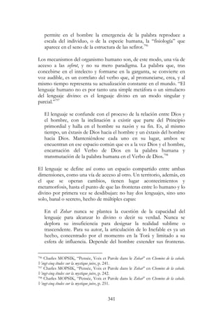 341
permite en el hombre la emergencia de la palabra reproduce a
escala del individuo, o de la especie humana, la “fisiología” que
aparece en el seno de la estructura de las sefirot.796
Los mecanismos del organismo humano son, de este modo, una vía de
acceso a las sefirot, y no su mero paradigma. La palabra que, tras
concebirse en el intelecto y formarse en la garganta, se convierte en
voz audible, es un correlato del verbo que, al pronunciarse, crea, y al
mismo tiempo representa su actualización constante en el mundo. “El
lenguaje humano no es por tanto una simple metáfora o un simulacro
del lenguaje divino: es el lenguaje divino en un modo singular y
parcial.”797
El lenguaje se confunde con el proceso de la relación entre Dios y
el hombre, con la inclinación a existir que parte del Principio
primordial y halla en el hombre su razón y su fin. Es, al mismo
tiempo, un éxtasis de Dios hacia el hombre y un éxtasis del hombre
hacia Dios. Manteniéndose cada uno en su lugar, ambos se
encuentran en ese espacio común que es a la vez Dios y el hombre,
encarnación del Verbo de Dios en la palabra humana y
transmutación de la palabra humana en el Verbo de Dios.798
El lenguaje se define así como un espacio compartido entre ambas
dimensiones, como una vía de acceso al otro. Un territorio, además, en
el que se operan cambios, tienen lugar acontecimientos y
metamorfosis, hasta el punto de que las fronteras entre lo humano y lo
divino por primera vez se desdibujan: no hay dos lenguajes, sino uno
solo, banal o secreto, hecho de múltiples capas:
En el Zohar nunca se plantea la cuestión de la capacidad del
lenguaje para alcanzar lo divino o decir su verdad. Nunca se
deplora su insuficiencia para designar la realidad sublime o
trascendente. Para su autor, la articulación de lo Inefable es ya un
hecho, concentrado por el momento en la Torá y limitado a su
esfera de influencia. Depende del hombre extender sus fronteras.
796 Charles MOPSIK, “Pensée, Voix et Parole dans le Zohar” en Chemins de la cabale.
Vingt-cinq études sur la mystique juive, p. 241.
797 Charles MOPSIK, “Pensée, Voix et Parole dans le Zohar” en Chemins de la cabale.
Vingt-cinq études sur la mystique juive, p. 242.
798 Charles MOPSIK, “Pensée, Voix et Parole dans le Zohar” en Chemins de la cabale.
Vingt-cinq études sur la mystique juive, p. 251.
 