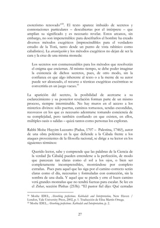27
esoterismo renovado”58
. El texto aparece imbuido de secretos y
connotaciones particulares – descubiertas por el intérprete – que
amplían su significado y es necesario revelar. Estos arcanos, sin
embargo, no son impenetrables: para descifrarlos el hombre ha creado
diversos métodos exegéticos (imprescindibles para el verdadero
estudio de la Torá, tanto desde un punto de vista rabínico como
cabalístico). La arcanización y los métodos exegéticos no dejan de ser la
cara y la cruz de una misma moneda:
Los secretos son conmensurables para los métodos que resolverán
el enigma que encierran. Al mismo tiempo, se debe poder imaginar
la existencia de dichos secretos, pues, de otro modo, sin la
confianza en que algo inherente al texto o a la mente de su autor
puede ser alcanzado, el recurso a técnicas exegéticas excéntricas se
convertiría en un juego vacuo.59
La aparición del secreto, la posibilidad de acercarse a su
esclarecimiento y su posterior revelación forman parte de un mismo
proceso, siempre interminable. No hay muros en el acceso a los
misterios divinos: sólo puertas, caminos tortuosos, sendas escondidas,
recovecos en los que es necesario adentrarse tomando conciencia de
su complejidad, pero también confiando en que existen, en ellos,
múltiples oasis o salidas – quizá tantos como personas los exploran.
Rabbi Moïse Hayyim Luzzatto (Padua, 1707 – Palestina, 1746?), autor
de una obra polémica en la que defiende a la Cábala frente a los
ataques provenientes de la filosofía racional, se dirige a su lector en los
siguientes términos:
Querido lector, sabe y comprende que las palabras de la Ciencia de
la verdad [la Cábala] pueden entenderse a la perfección, de modo
que parezcan tan claras como el sol a los ojos, o bien ser
completamente incomprensibles, mostrándose por completo
extrañas. Pues para aquel que las siga por el camino correcto serán
claras como el día, necesarias y formuladas con corrección, sin la
sombra de una duda. Y aquel que se pierda y erre el buen camino
verá grandes montañas que no tendrá fuerzas para escalar. Se lee en
el Zohar, sección Pinhas (253b): “El pastor fiel dijo: Qué cerradas
58 Moshe IDEL, Absorbing perfections. Kabbalah and Interpretation, New Haven /
London, Yale University Press, 2002, p. 1. Traducción de Elisa Martín Ortega.
59 Moshe IDEL, Absorbing perfections. Kabbalah and Interpretation, p. 2.
 
